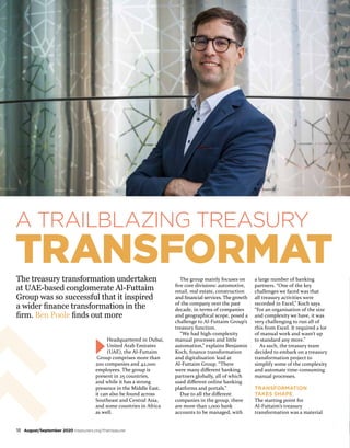 A TRAILBLAZING TREASURY
TRANSFORMAT
Headquartered in Dubai,
United Arab Emirates
(UAE), the Al-Futtaim
Group comprises more than
200 companies and 42,000
employees. The group is
present in 25 countries,
and while it has a strong
presence in the Middle East,
it can also be found across
Southeast and Central Asia,
and some countries in Africa
as well.
The group mainly focuses on
five core divisions: automotive,
retail, real estate, construction
and financial services. The growth
of the company over the past
decade, in terms of companies
and geographical scope, posed a
challenge to Al-Futtaim Group’s
treasury function.
“We had high-complexity
manual processes and little
automation,” explains Benjamin
Koch, finance transformation
and digitalisation lead at
Al-Futtaim Group. “There
were many different banking
partners globally, all of which
used different online banking
platforms and portals.”
Due to all the different
companies in the group, there
are more than 1,000 bank
accounts to be managed, with
a large number of banking
partners. “One of the key
challenges we faced was that
all treasury activities were
recorded in Excel,” Koch says.
“For an organisation of the size
and complexity we have, it was
very challenging to run all of
this from Excel. It required a lot
of manual work and wasn’t up
to standard any more.”
As such, the treasury team
decided to embark on a treasury
transformation project to
simplify some of the complexity
and automate time-consuming
manual processes.
TRANSFORMATION
TAKES SHAPE
The starting point for
Al-Futtaim’s treasury
transformation was a material
The treasury transformation undertaken
at UAE-based conglomerate Al-Futtaim
Group was so successful that it inspired
a wider finance transformation in the
firm. Ben Poole finds out more
18 August/September 2020 treasurers.org/thetreasurer
 