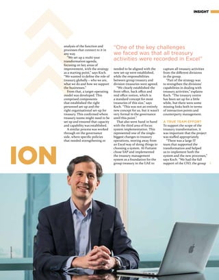 ION
INSIGHT
needed to be aligned with the
new set-up were established,
while the responsibilities
between group treasury and
division treasuries were agreed.
“We clearly established the
front office, back office and
mid office notion, which is
a standard concept for most
treasuries of this size,” says
Koch. “This was not an entirely
new concept for us, but it wasn’t
very formal in the governance
until this point.”
That also went hand in hand
with the third area of focus:
system implementation. This
represented one of the single-
biggest changes to treasury
operations, moving away from
an Excel way of doing things to
choosing a system. Al-Futtaim
chose SAP and implemented
the treasury management
system as a foundation for the
group treasury in the UAE to
capture all treasury activities
from the different divisions
in the group.
“Part of the strategy was
to strengthen the divisions’
capabilities in dealing with
treasury activities,” explains
Koch. “The treasury centre
has been set up for a little
while, but there were some
missing links both in terms
of interaction points and
counterparty management.
A TRUE TEAM EFFORT
To support the scope of the
treasury transformation, it
was important that the project
was staffed appropriately.
“There was a large IT
team that supported the
transformation and helped
us to implement both the
system and the new processes,”
says Koch. “We had the full
support of the CFO, the group
“One of the key challenges
we faced was that all treasury
activities were recorded in Excel”
analysis of the function and
processes that connect to it in
any way.
“We set up a multi-year
transformation agenda,
focusing on key areas of
improvement, with the strategy
as a starting point,” says Koch.
“We wanted to define the role of
treasury globally – who we are,
what we do and how we support
the businesses.”
From that, a target-operating
model was developed. This
comprised components
that established the right
personnel set-up and the
right organisational set-up for
treasury. This confirmed where
treasury teams might need to be
set up and ensured that capacity
and capability was established.
A similar process was worked
through on the governance
side, where specific policies
that needed strengthening or
GRANTBISHOP
 