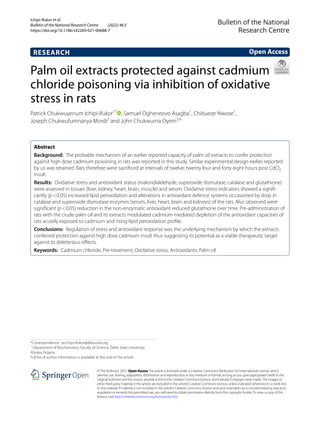 Ichipi‑Ifukor et al.
Bulletin of the National Research Centre (2022) 46:5
https://doi.org/10.1186/s42269-021-00688-7
RESEARCH
Palm oil extracts protected against cadmium
chloride poisoning via inhibition of oxidative
stress in rats
Patrick Chukwuyenum Ichipi‑Ifukor1*
  , Samuel Ogheneovo Asagba1
, Chibueze Nwose1
,
Joseph Chukwufumnanya Mordi2
 and John Chukwuma Oyem3,4
 
Abstract 
Background:  The probable mechanism of an earlier reported capacity of palm oil extracts to confer protection
against high dose cadmium poisoning in rats was reported in this study. Similar experimental design earlier reported
by us was retained. Rats therefore were sacrificed at intervals of twelve; twenty four and forty eight hours post ­
CdCl2
insult.
Results:  Oxidative stress and antioxidant status (malondialdehyde, superoxide dismutase, catalase and glutathione)
were assessed in tissues (liver, kidney, heart, brain, muscle) and serum. Oxidative stress indicators showed a signifi‑
cantly (p < 0.05) increased lipid peroxidation and alterations in antioxidant defence systems occasioned by drop in
catalase and superoxide dismutase enzymes (serum, liver, heart, brain and kidneys) of the rats. Also observed were
significant (p < 0.05) reduction in the non-enzymatic antioxidant reduced glutathione over time. Pre-administration of
rats with the crude palm oil and its extracts modulated cadmium mediated depletion of the antioxidant capacities of
rats acutely exposed to cadmium and rising lipid peroxidation profile.
Conclusions:  Regulation of stress and antioxidant response was the underlying mechanism by which the extracts
conferred protection against high dose cadmium insult thus suggesting its potential as a viable therapeutic target
against its deleterious effects.
Keywords:  Cadmium chloride, Pre-treatment, Oxidative stress, Antioxidants, Palm oil
©The Author(s) 2021. Open AccessThis article is licensed under a Creative Commons Attribution 4.0 International License, which
permits use, sharing, adaptation, distribution and reproduction in any medium or format, as long as you give appropriate credit to the
original author(s) and the source, provide a link to the Creative Commons licence, and indicate if changes were made.The images or
other third party material in this article are included in the article’s Creative Commons licence, unless indicated otherwise in a credit line
to the material. If material is not included in the article’s Creative Commons licence and your intended use is not permitted by statutory
regulation or exceeds the permitted use, you will need to obtain permission directly from the copyright holder.To view a copy of this
licence, visit http://​creat​iveco​mmons.​org/​licen​ses/​by/4.​0/.
Open Access
Bulletin of the National
Research Centre
*Correspondence: pcichipi-ifukor@delsu.edu.ng
1
Department of Biochemistry, Faculty of Science, Delta State University,
Abraka, Nigeria
Full list of author information is available at the end of the article
 