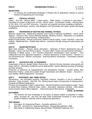 10
PH6151 ENGINEERING PHYSICS – I L T P C
3 0 0 3
OBJECTIVES:
 To enhance the fundamental knowledge in Physics and its applications relevant to various
streams of Engineering and Technology.
UNIT I CRYSTAL PHYSICS 9
Lattice – Unit cell – Bravais lattice – Lattice planes – Miller indices – d spacing in cubic lattice –
Calculation of number of atoms per unit cell – Atomic radius – Coordination number – Packing factor
for SC, BCC, FCC and HCP structures – Diamond and graphite structures (qualitative treatment) -
Crystal growth techniques –solution, melt (Bridgman and Czochralski) and vapour growth techniques
(qualitative)
UNIT II PROPERTIES OF MATTER AND THERMAL PHYSICS 9
Elasticity- Hooke’s law - Relationship between three modulii of elasticity (qualitative) – stress -strain
diagram – Poisson’s ratio –Factors affecting elasticity –Bending moment – Depression of a cantilever
–Young’s modulus by uniform bending- I-shaped girders
Modes of heat transfer- thermal conductivity- Newton’s law of cooling - Linear heat flow – Lee’s disc
method – Radial heat flow – Rubber tube method – conduction through compound media (series and
parallel)
UNIT III QUANTUM PHYSICS 9
Black body radiation – Planck’s theory (derivation) – Deduction of Wien’s displacement law and
Rayleigh – Jeans’ Law from Planck’s theory – Compton effect. Theory and experimental verification –
Properties of Matter waves – G.P Thomson experiment -Schrödinger’s wave equation – Time
independent and time dependent equations – Physical significance of wave function – Particle in a
one dimensional box - Electron microscope - Scanning electron microscope - Transmission electron
microscope.
UNIT IV ACOUSTICS AND ULTRASONICS 9
Classification of Sound- decibel- Weber–Fechner law – Sabine’s formula- derivation using growth and
decay method – Absorption Coefficient and its determination –factors affecting acoustics of buildings
and their remedies.
Production of ultrasonics by magnetostriction and piezoelectric methods - acoustic grating -Non
Destructive Testing – pulse echo system through transmission and reflection modes - A,B and C –
scan displays, Medical applications - Sonogram
UNIT V PHOTONICS AND FIBRE OPTICS 9
Spontaneous and stimulated emission- Population inversion -Einstein’s A and B coefficients -
derivation. Types of lasers – Nd:YAG, CO2, Semiconductor lasers (homojunction & heterojunction)-
Industrial and Medical Applications.
Principle and propagation of light in optical fibres – Numerical aperture and Acceptance angle - Types
of optical fibres (material, refractive index, mode) – attenuation, dispersion, bending - Fibre Optical
Communication system (Block diagram) - Active and passive fibre sensors- Endoscope.
TOTAL: 45 PERIODS
OUTCOMES:
 The students will have knowledge on the basics of physics related to properties of matter,
optics, acoustics etc., and they will apply these fundamental principles to solve practical
problems related to materials used for engineering applications.
TEXT BOOKS:
1. Arumugam M. Engineering Physics. Anuradha publishers, 2010
2. Gaur R.K. and Gupta S.L. Engineering Physics. Dhanpat Rai publishers, 2009
3. Mani Naidu S. Engineering Physics, Second Edition, PEARSON Publishing, 2011.
 