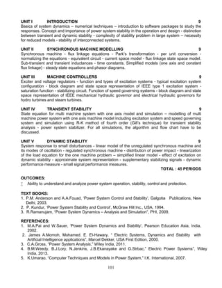 101
UNIT I INTRODUCTION 9
Basics of system dynamics – numerical techniques – introduction to software packages to study the
responses. Concept and importance of power system stability in the operation and design - distinction
between transient and dynamic stability - complexity of stability problem in large system – necessity
for reduced models - stability of interconnected systems.
UNIT II SYNCHRONOUS MACHINE MODELLING 9
Synchronous machine - flux linkage equations - Park’s transformation - per unit conversion -
normalizing the equations - equivalent circuit - current space model - flux linkage state space model.
Sub-transient and transient inductances - time constants. Simplified models (one axis and constant
flux linkage) - steady state equations and phasor diagrams.
UNIT III MACHINE CONTROLLERS 9
Exciter and voltage regulators - function and types of excitation systems - typical excitation system
configuration - block diagram and state space representation of IEEE type 1 excitation system -
saturation function - stabilizing circuit. Function of speed governing systems - block diagram and state
space representation of IEEE mechanical hydraulic governor and electrical hydraulic governors for
hydro turbines and steam turbines.
UNIT IV TRANSIENT STABILITY 9
State equation for multi machine system with one axis model and simulation – modelling of multi
machine power system with one axis machine model including excitation system and speed governing
system and simulation using R-K method of fourth order (Gill’s technique) for transient stability
analysis - power system stabilizer. For all simulations, the algorithm and flow chart have to be
discussed.
UNIT V DYNAMIC STABILITY 9
System response to small disturbances - linear model of the unregulated synchronous machine and
its modes of oscillation - regulated synchronous machine - distribution of power impact - linearization
of the load equation for the one machine problem – simplified linear model - effect of excitation on
dynamic stability - approximate system representation - supplementary stabilizing signals - dynamic
performance measure - small signal performance measures.
TOTAL : 45 PERIODS
OUTCOMES:
 Ability to understand and analyze power system operation, stability, control and protection.
TEXT BOOKS:
1. P.M. Anderson and A.A.Fouad, ‘Power System Control and Stability’, Galgotia Publications, New
Delhi, 2003.
2. P. Kundur, ‘Power System Stability and Control’, McGraw Hill Inc., USA, 1994.
3. R.Ramanujam, “Power System Dynamics – Analysis and Simulation”, PHI, 2009.
REFERENCES:
1. M.A.Pai and W.Sauer, ‘Power System Dynamics and Stability’, Pearson Education Asia, India,
2002.
2. James A.Momoh, Mohamed. E. EI-Hawary. “ Electric Systems, Dynamics and Stability with
Artificial Intelligence applications”, Marcel Dekker, USA First Edition, 2000.
3. C.A.Gross, “Power System Analysis,” Wiley India, 2011.
4. B.M.Weedy, B.J.Lory, N.Jenkins, J.B.Ekanayake and G.Strbac,” Electric Power Systems”, Wiley
India, 2013.
5. K.Umarao, “Computer Techniques and Models in Power System,” I.K. International, 2007.
 