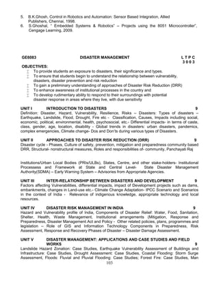103
5. B.K.Ghosh, Control in Robotics and Automation: Sensor Based Integration, Allied
Publishers, Chennai, 1998.
6. S.Ghoshal, “ Embedded Systems & Robotics” – Projects using the 8051 Microcontroller”,
Cengage Learning, 2009.
GE6083 DISASTER MANAGEMENT L T P C
3 0 0 3
OBJECTIVES:
 To provide students an exposure to disasters, their significance and types.
 To ensure that students begin to understand the relationship between vulnerability,
disasters, disaster prevention and risk reduction
 To gain a preliminary understanding of approaches of Disaster Risk Reduction (DRR)
 To enhance awareness of institutional processes in the country and
 To develop rudimentary ability to respond to their surroundings with potential
disaster response in areas where they live, with due sensitivity
UNIT I INTRODUCTION TO DISASTERS 9
Definition: Disaster, Hazard, Vulnerability, Resilience, Risks – Disasters: Types of disasters –
Earthquake, Landslide, Flood, Drought, Fire etc - Classification, Causes, Impacts including social,
economic, political, environmental, health, psychosocial, etc.- Differential impacts- in terms of caste,
class, gender, age, location, disability - Global trends in disasters: urban disasters, pandemics,
complex emergencies, Climate change- Dos and Don’ts during various types of Disasters.
UNIT II APPROACHES TO DISASTER RISK REDUCTION (DRR) 9
Disaster cycle - Phases, Culture of safety, prevention, mitigation and preparedness community based
DRR, Structural- nonstructural measures, Roles and responsibilities of- community, Panchayati Raj
Institutions/Urban Local Bodies (PRIs/ULBs), States, Centre, and other stake-holders- Institutional
Processess and Framework at State and Central Level- State Disaster Management
Authority(SDMA) – Early Warning System – Advisories from Appropriate Agencies.
UNIT III INTER-RELATIONSHIP BETWEEN DISASTERS AND DEVELOPMENT 9
Factors affecting Vulnerabilities, differential impacts, impact of Development projects such as dams,
embankments, changes in Land-use etc.- Climate Change Adaptation- IPCC Scenario and Scenarios
in the context of India - Relevance of indigenous knowledge, appropriate technology and local
resources.
UNIT IV DISASTER RISK MANAGEMENT IN INDIA 9
Hazard and Vulnerability profile of India, Components of Disaster Relief: Water, Food, Sanitation,
Shelter, Health, Waste Management, Institutional arrangements (Mitigation, Response and
Preparedness, Disaster Management Act and Policy - Other related policies, plans, programmes and
legislation – Role of GIS and Information Technology Components in Preparedness, Risk
Assessment, Response and Recovery Phases of Disaster – Disaster Damage Assessment.
UNIT V DISASTER MANAGEMENT: APPLICATIONS AND CASE STUDIES AND FIELD
WORKS 9
Landslide Hazard Zonation: Case Studies, Earthquake Vulnerability Assessment of Buildings and
Infrastructure: Case Studies, Drought Assessment: Case Studies, Coastal Flooding: Storm Surge
Assessment, Floods: Fluvial and Pluvial Flooding: Case Studies; Forest Fire: Case Studies, Man
 