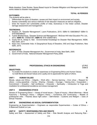 104
Made disasters: Case Studies, Space Based Inputs for Disaster Mitigation and Management and field
works related to disaster management.
TOTAL: 45 PERIODS
OUTCOMES:
The students will be able to
 Differentiate the types of disasters, causes and their impact on environment and society
 Assess vulnerability and various methods of risk reduction measures as well as mitigation.
 Draw the hazard and vulnerability profile of India, Scenarious in the Indian context, Disaster
damage assessment and management.
TEXTBOOKS:
1. Singhal J.P. “Disaster Management”, Laxmi Publications, 2010. ISBN-10: 9380386427 ISBN-13:
978-9380386423
2. Tushar Bhattacharya, “Disaster Science and Management”, McGraw Hill India Education Pvt. Ltd.,
2012. ISBN-10: 1259007367, ISBN-13: 978-1259007361]
3. Gupta Anil K, Sreeja S. Nair. Environmental Knowledge for Disaster Risk Management, NIDM,
New Delhi, 2011
4. Kapur Anu Vulnerable India: A Geographical Study of Disasters, IIAS and Sage Publishers, New
Delhi, 2010.
REFERENCES
1. Govt. of India: Disaster Management Act , Government of India, New Delhi, 2005
2. Government of India, National Disaster Management Policy,2009.
GE6075 PROFESSIONAL ETHICS IN ENGINEERING LT P C
3 0 0 3
OBJECTIVES:
 To enable the students to create an awareness on Engineering Ethics and Human Values,
to instill Moral and Social Values and Loyalty and to appreciate the rights of others.
UNIT I HUMAN VALUES 10
Morals, values and Ethics – Integrity – Work ethic – Service learning – Civic virtue – Respect for
others – Living peacefully – Caring – Sharing – Honesty – Courage – Valuing time – Cooperation –
Commitment – Empathy – Self confidence – Character – Spirituality – Introduction to Yoga and
meditation for professional excellence and stress management.
UNIT II ENGINEERING ETHICS 9
Senses of ‘Engineering Ethics’ – Variety of moral issues – Types of inquiry – Moral dilemmas – Moral
Autonomy – Kohlberg’s theory – Gilligan’s theory – Consensus and Controversy – Models of
professional roles - Theories about right action – Self-interest – Customs and Religion – Uses of
Ethical Theories.
UNIT III ENGINEERING AS SOCIAL EXPERIMENTATION 9
Engineering as Experimentation – Engineers as responsible Experimenters – Codes of Ethics –
A Balanced Outlook on Law.
UNIT IV SAFETY, RESPONSIBILITIES AND RIGHTS 9
Safety and Risk – Assessment of Safety and Risk – Risk Benefit Analysis and Reducing Risk -
 