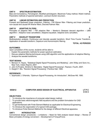 107
UNIT II SPECTRUM ESTIMATION 9
Bias and Consistency, Periodogram, Modified periodogram, Blackman-Tukey method, Welch method,
Parametric methods of spectral estimation, Levinson-Durbin recursion.
UNIT III LINEAR ESTIMATION AND PREDICTION 9
Forward and Backward linear prediction, Filtering - FIR Wiener filter- Filtering and linear prediction,
non-causal and causal IIR Wiener filters, Discrete Kalman filter.
UNIT IV ADAPTIVE FILTERS 9
Principles of adaptive filter – FIR adaptive filter – Newton’s Steepest descent algorithm – LMS
algorithm – Adaptive noise cancellation, Adaptive equalizer, Adaptive echo cancellers.
UNIT V WAVELET TRANSFORM 9
Multiresolution analysis, Continuous and discrete wavelet transform, Short Time Fourier Transform,
Application of wavelet transform, Cepstrum and Homomorphic filtering.
TOTAL: 45 PERIODS
OUTCOMES:
Upon completion of the course, students will be able to:
 Explain the parametric methods for power spectrum estimation.
 Discuss adaptive filtering techniques using LMS algorithm and the applications of adaptive filtering.
 Analyze the wavelet transforms.
TEXT BOOKS:
1. Monson H, Hayes, “Statistical Digital Signal Processing and Modeling”, John Wiley and Sons Inc.,
New York, Indian Reprint, 2007.
2. John G.Proakis, Dimitris G. Manolakis, “Digital Signal Processing”, Pearson, Fourth, 2007.
3. Dwight F. Mix, “Random Signal Processing”, Prentice Hall, 1995.
REFERENCE:
1. Sophocles J. Orfanidis, “Optimum Signal Processing, An Introduction”, McGraw Hill, 1990.
EE6012 COMPUTER AIDED DESIGN OF ELECTRICAL APPARATUS LT P C
3 0 0 3
OBJECTIVES:
 To introduce the importance of computer aided design method.
 To provide basic electromagnetic field equations and the problem formulation for CAD
applications.
 To get familiarized with Finite Element Method as applicable for Electrical Engineering.
 To introduce the organization of a typical CAD package.
 To introduce Finite Element Method for the design of different Electrical apparatus.
UNIT I INTRODUCTION 9
Conventional design procedures – Limitations – Need for field analysis based design – Review of
Basic principles of energy conversion – Development of Torque/Force.
 