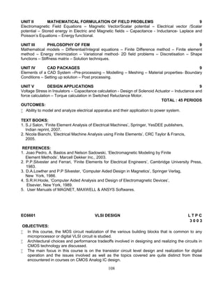 108
UNIT II MATHEMATICAL FORMULATION OF FIELD PROBLEMS 9
Electromagnetic Field Equations – Magnetic Vector/Scalar potential – Electrical vector /Scalar
potential – Stored energy in Electric and Magnetic fields – Capacitance - Inductance- Laplace and
Poisson’s Equations – Energy functional.
UNIT III PHILOSOPHY OF FEM 9
Mathematical models – Differential/Integral equations – Finite Difference method – Finite element
method – Energy minimization – Variational method- 2D field problems – Discretisation – Shape
functions – Stiffness matrix – Solution techniques.
UNIT IV CAD PACKAGES 9
Elements of a CAD System –Pre-processing – Modelling – Meshing – Material properties- Boundary
Conditions – Setting up solution – Post processing.
UNIT V DESIGN APPLICATIONS 9
Voltage Stress in Insulators – Capacitance calculation - Design of Solenoid Actuator – Inductance and
force calculation – Torque calculation in Switched Reluctance Motor.
TOTAL : 45 PERIODS
OUTCOMES:
 Ability to model and analyze electrical apparatus and their application to power system.
TEXT BOOKS:
1. S.J Salon, ‘Finite Element Analysis of Electrical Machines’, Springer, YesDEE publishers,
Indian reprint, 2007.
2. Nicola Bianchi, ‘Electrical Machine Analysis using Finite Elements’, CRC Taylor & Francis,
2005.
REFERENCES:
1. Joao Pedro, A. Bastos and Nelson Sadowski, ‘Electromagnetic Modeling by Finite
Element Methods’, Marcell Dekker Inc., 2003.
2. P.P.Silvester and Ferrari, ‘Finite Elements for Electrical Engineers’, Cambridge University Press,
1983.
3. D.A.Lowther and P.P Silvester, ‘Computer Aided Design in Magnetics’, Springer Verlag,
New York, 1986.
4. S.R.H.Hoole, ‘Computer Aided Analysis and Design of Electromagnetic Devices’,
Elsevier, New York, 1989.
5. User Manuals of MAGNET, MAXWELL & ANSYS Softwares.
EC6601 VLSI DESIGN L T P C
3 0 0 3
OBJECTIVES:
 In this course, the MOS circuit realization of the various building blocks that is common to any
microprocessor or digital VLSI circuit is studied.
 Architectural choices and performance tradeoffs involved in designing and realizing the circuits in
CMOS technology are discussed.
 The main focus in this course is on the transistor circuit level design and realization for digital
operation and the issues involved as well as the topics covered are quite distinct from those
encountered in courses on CMOS Analog IC design.
 