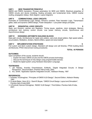109
UNIT I MOS TRANSISTOR PRINCIPLE 9
NMOS and PMOS transistors, Process parameters for MOS and CMOS, Electrical properties of
CMOS circuits and device modeling, Scaling principles and fundamental limits, CMOS inverter
scaling, propagation delays, Stick diagram, Layout diagrams
UNIT II COMBINATIONAL LOGIC CIRCUITS 9
Examples of Combinational Logic Design, Elmore’s constant, Pass transistor Logic, Transmission
gates, static and dynamic CMOS design, Power dissipation – Low power design principles
UNIT III SEQUENTIAL LOGIC CIRCUITS 9
Static and Dynamic Latches and Registers, Timing issues, pipelines, clock strategies, Memory
architecture and memory control circuits, Low power memory circuits, Synchronous and
Asynchronous design
UNIT IV DESIGNING ARITHMETIC BUILDING BLOCKS 9
Data path circuits, Architectures for ripple carry adders, carry look ahead adders, High speed adders,
accumulators, Multipliers, dividers, Barrel shifters, speed and area tradeoff
UNIT V IMPLEMENTATION STRATEGIES 9
Full custom and Semi custom design, Standard cell design and cell libraries, FPGA building block
architectures, FPGA interconnect routing procedures.
TOTAL: 45 PERIODS
OUTCOMES:
Upon completion of the course, students should
 Explain the basic CMOS circuits and the CMOS process technology.
 Discuss the techniques of chip design using programmable devices.
 Model the digital system using Hardware Description Language.
TEXTBOOKS:
1. Jan Rabaey, Anantha Chandrakasan, B.Nikolic, “Digital Integrated Circuits: A Design
Perspective”, Second Edition, Prentice Hall of India, 2003.
2. M.J. Smith, “Application Specific Integrated Circuits”, Addisson Wesley, 1997
REFERENCES:
1. N.Weste, K.Eshraghian, “Principles of CMOS VLSI Design”, Second Edition, Addision Wesley
1993
2. R.Jacob Baker, Harry W.LI., David E.Boyee, “CMOS Circuit Design, Layout and Simulation”,
Prentice Hall of India 2005
3. A.Pucknell, Kamran Eshraghian, “BASIC VLSI Design”, Third Edition, Prentice Hall of India,
2007.
 