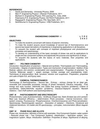 11
REFERENCES:
1. Searls and Zemansky. University Physics, 2009
2. Mani P. Engineering Physics I. Dhanam Publications, 2011
3. Marikani A. Engineering Physics. PHI Learning Pvt., India, 2009
4. Palanisamy P.K. Engineering Physics. SCITECH Publications, 2011
5. Rajagopal K. Engineering Physics. PHI, New Delhi, 2011
6. Senthilkumar G. Engineering Physics I. VRB Publishers, 2011.
CY6151 ENGINEERING CHEMISTRY - I L T P C
3 0 0 3
OBJECTIVES:
 To make the students conversant with basics of polymer chemistry.
 To make the student acquire sound knowledge of second law of thermodynamics and
second law based derivations of importance in engineering applications in all disciplines.
 To acquaint the student with concepts of important photophysical and photochemical
processes and spectroscopy.
 To develop an understanding of the basic concepts of phase rule and its applications to
single and two component systems and appreciate the purpose and significance of alloys.
 To acquaint the students with the basics of nano materials, their properties and
applications.
UNIT I POLYMER CHEMISTRY 9
Introduction: Classification of polymers – Natural and synthetic; Thermoplastic and Thermosetting.
Functionality – Degree of polymerization. Types and mechanism of polymerization: Addition (Free
Radical, cationic and anionic); condensation and copolymerization. Properties of polymers: Tg,
Tacticity, Molecular weight – weight average, number average and polydispersity index.
Techniques of polymerization: Bulk, emulsion, solution and suspension. Preparation, properties
and uses of Nylon 6,6, and Epoxy resin.
UNIT II CHEMICAL THERMODYNAMICS 9
Terminology of thermodynamics - Second law: Entropy - entropy change for an ideal gas,
reversible and irreversible processes; entropy of phase transitions; Clausius inequality. Free
energy and work function: Helmholtz and Gibbs free energy functions (problems); Criteria of
spontaneity; Gibbs-Helmholtz equation (problems); Clausius-Clapeyron equation; Maxwell
relations – Van’t Hoff isotherm and isochore(problems).
UNIT III PHOTOCHEMISTRY AND SPECTROSCOPY 9
Photochemistry: Laws of photochemistry - Grotthuss–Draper law, Stark–Einstein law and Lambert-
Beer Law. Quantum efficiency – determination- Photo processes - Internal Conversion, Inter-
system crossing, Fluorescence, Phosphorescence, Chemiluminescence and Photo-sensitization.
Spectroscopy: Electromagnetic spectrum - Absorption of radiation – Electronic, Vibrational and
rotational transitions. UV-visible and IR spectroscopy – principles, instrumentation (Block diagram
only).
UNIT IV PHASE RULE AND ALLOYS 9
Phase rule: Introduction, definition of terms with examples, One Component System- water system
- Reduced phase rule - Two Component Systems- classification – lead-silver system, zinc-
magnesium system. Alloys: Introduction- Definition- Properties of alloys- Significance of alloying,
 