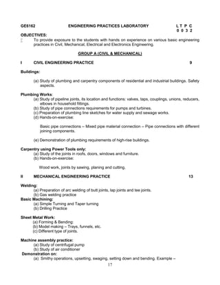 17
GE6162 ENGINEERING PRACTICES LABORATORY L T P C
0 0 3 2
OBJECTIVES:
 To provide exposure to the students with hands on experience on various basic engineering
practices in Civil, Mechanical, Electrical and Electronics Engineering.
GROUP A (CIVIL & MECHANICAL)
I CIVIL ENGINEERING PRACTICE 9
Buildings:
(a) Study of plumbing and carpentry components of residential and industrial buildings. Safety
aspects.
Plumbing Works:
(a) Study of pipeline joints, its location and functions: valves, taps, couplings, unions, reducers,
elbows in household fittings.
(b) Study of pipe connections requirements for pumps and turbines.
(c) Preparation of plumbing line sketches for water supply and sewage works.
(d) Hands-on-exercise:
Basic pipe connections – Mixed pipe material connection – Pipe connections with different
joining components.
(e) Demonstration of plumbing requirements of high-rise buildings.
Carpentry using Power Tools only:
(a) Study of the joints in roofs, doors, windows and furniture.
(b) Hands-on-exercise:
Wood work, joints by sawing, planing and cutting.
II MECHANICAL ENGINEERING PRACTICE 13
Welding:
(a) Preparation of arc welding of butt joints, lap joints and tee joints.
(b) Gas welding practice
Basic Machining:
(a) Simple Turning and Taper turning
(b) Drilling Practice
Sheet Metal Work:
(a) Forming & Bending:
(b) Model making – Trays, funnels, etc.
(c) Different type of joints.
Machine assembly practice:
(a) Study of centrifugal pump
(b) Study of air conditioner
Demonstration on:
(a) Smithy operations, upsetting, swaging, setting down and bending. Example –
 