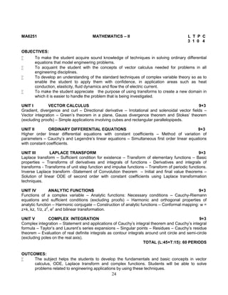 24
MA6251 MATHEMATICS – II L T P C
3 1 0 4
OBJECTIVES:
 To make the student acquire sound knowledge of techniques in solving ordinary differential
equations that model engineering problems.
 To acquaint the student with the concepts of vector calculus needed for problems in all
engineering disciplines.
 To develop an understanding of the standard techniques of complex variable theory so as to
enable the student to apply them with confidence, in application areas such as heat
conduction, elasticity, fluid dynamics and flow the of electric current.
 To make the student appreciate the purpose of using transforms to create a new domain in
which it is easier to handle the problem that is being investigated.
UNIT I VECTOR CALCULUS 9+3
Gradient, divergence and curl – Directional derivative – Irrotational and solenoidal vector fields –
Vector integration – Green’s theorem in a plane, Gauss divergence theorem and Stokes’ theorem
(excluding proofs) – Simple applications involving cubes and rectangular parallelopipeds.
UNIT II ORDINARY DIFFERENTIAL EQUATIONS 9+3
Higher order linear differential equations with constant coefficients – Method of variation of
parameters – Cauchy’s and Legendre’s linear equations – Simultaneous first order linear equations
with constant coefficients.
UNIT III LAPLACE TRANSFORM 9+3
Laplace transform – Sufficient condition for existence – Transform of elementary functions – Basic
properties – Transforms of derivatives and integrals of functions - Derivatives and integrals of
transforms - Transforms of unit step function and impulse functions – Transform of periodic functions.
Inverse Laplace transform -Statement of Convolution theorem – Initial and final value theorems –
Solution of linear ODE of second order with constant coefficients using Laplace transformation
techniques.
UNIT IV ANALYTIC FUNCTIONS 9+3
Functions of a complex variable – Analytic functions: Necessary conditions – Cauchy-Riemann
equations and sufficient conditions (excluding proofs) – Harmonic and orthogonal properties of
analytic function – Harmonic conjugate – Construction of analytic functions – Conformal mapping: w =
z+k, kz, 1/z, z2
, ez
and bilinear transformation.
UNIT V COMPLEX INTEGRATION 9+3
Complex integration – Statement and applications of Cauchy’s integral theorem and Cauchy’s integral
formula – Taylor’s and Laurent’s series expansions – Singular points – Residues – Cauchy’s residue
theorem – Evaluation of real definite integrals as contour integrals around unit circle and semi-circle
(excluding poles on the real axis).
TOTAL (L:45+T:15): 60 PERIODS
OUTCOMES:
 The subject helps the students to develop the fundamentals and basic concepts in vector
calculus, ODE, Laplace transform and complex functions. Students will be able to solve
problems related to engineering applications by using these techniques.
 