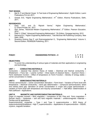 25
TEXT BOOKS:
1. Bali N. P and Manish Goyal, “A Text book of Engineering Mathematics”, Eighth Edition, Laxmi
Publications Pvt Ltd.,2011.
2. Grewal. B.S, “Higher Engineering Mathematics”, 41
st
Edition, Khanna Publications, Delhi,
2011.
REFERENCES:
1. Dass, H.K., and Er. Rajnish Verma,” Higher Engineering Mathematics”,
S. Chand Private Ltd., 2011
2. Glyn James, “Advanced Modern Engineering Mathematics”, 3rd
Edition, Pearson Education,
2012.
3. Peter V. O’Neil,” Advanced Engineering Mathematics”, 7th Edition, Cengage learning, 2012.
4. Ramana B.V, “Higher Engineering Mathematics”, Tata McGraw Hill Publishing Company, New
Delhi, 2008.
5. Sivarama Krishna Das P. and Rukmangadachari E., “Engineering Mathematics” Volume II,
Second Edition, PEARSON Publishing, 2011.
PH6251 ENGINEERING PHYSICS – II L T P C
3 0 0 3
OBJECTIVES:
 To enrich the understanding of various types of materials and their applications in engineering
and technology.
UNIT I CONDUCTING MATERIALS 9
Conductors – classical free electron theory of metals – Electrical and thermal conductivity –
Wiedemann – Franz law – Lorentz number – Draw backs of classical theory – Quantum theory –
Fermi distribution function – Effect of temperature on Fermi Function – Density of energy states –
carrier concentration in metals.
UNIT II SEMICONDUCTING MATERIALS 9
Intrinsic semiconductor – carrier concentration derivation – Fermi level – Variation of Fermi level with
temperature – electrical conductivity – band gap determination – compound semiconductors -direct
and indirect band gap- derivation of carrier concentration in n-type and p-type semiconductor –
variation of Fermi level with temperature and impurity concentration –– Hall effect –Determination of
Hall coefficient – Applications.
UNIT III MAGNETIC AND SUPERCONDUCTING MATERIALS 9
Origin of magnetic moment – Bohr magneton – comparison of Dia, Para and Ferro magnetism –
Domain theory – Hysteresis – soft and hard magnetic materials – antiferromagnetic materials –
Ferrites and its applications
Superconductivity: properties – Type I and Type II superconductors – BCS theory of
superconductivity(Qualitative) - High Tc superconductors – Applications of superconductors – SQUID,
cryotron, magnetic levitation.
 