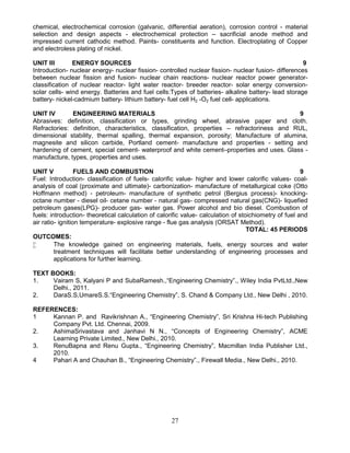 27
chemical, electrochemical corrosion (galvanic, differential aeration), corrosion control - material
selection and design aspects - electrochemical protection – sacrificial anode method and
impressed current cathodic method. Paints- constituents and function. Electroplating of Copper
and electroless plating of nickel.
UNIT III ENERGY SOURCES 9
Introduction- nuclear energy- nuclear fission- controlled nuclear fission- nuclear fusion- differences
between nuclear fission and fusion- nuclear chain reactions- nuclear reactor power generator-
classification of nuclear reactor- light water reactor- breeder reactor- solar energy conversion-
solar cells- wind energy. Batteries and fuel cells:Types of batteries- alkaline battery- lead storage
battery- nickel-cadmium battery- lithium battery- fuel cell H2 -O2 fuel cell- applications.
UNIT IV ENGINEERING MATERIALS 9
Abrasives: definition, classification or types, grinding wheel, abrasive paper and cloth.
Refractories: definition, characteristics, classification, properties – refractoriness and RUL,
dimensional stability, thermal spalling, thermal expansion, porosity; Manufacture of alumina,
magnesite and silicon carbide, Portland cement- manufacture and properties - setting and
hardening of cement, special cement- waterproof and white cement–properties and uses. Glass -
manufacture, types, properties and uses.
UNIT V FUELS AND COMBUSTION 9
Fuel: Introduction- classification of fuels- calorific value- higher and lower calorific values- coal-
analysis of coal (proximate and ultimate)- carbonization- manufacture of metallurgical coke (Otto
Hoffmann method) - petroleum- manufacture of synthetic petrol (Bergius process)- knocking-
octane number - diesel oil- cetane number - natural gas- compressed natural gas(CNG)- liquefied
petroleum gases(LPG)- producer gas- water gas. Power alcohol and bio diesel. Combustion of
fuels: introduction- theoretical calculation of calorific value- calculation of stoichiometry of fuel and
air ratio- ignition temperature- explosive range - flue gas analysis (ORSAT Method).
TOTAL: 45 PERIODS
OUTCOMES:
 The knowledge gained on engineering materials, fuels, energy sources and water
treatment techniques will facilitate better understanding of engineering processes and
applications for further learning.
TEXT BOOKS:
1. Vairam S, Kalyani P and SubaRamesh.,“Engineering Chemistry”., Wiley India PvtLtd.,New
Delhi., 2011.
2. DaraS.S,UmareS.S.“Engineering Chemistry”, S. Chand & Company Ltd., New Delhi , 2010.
REFERENCES:
1 Kannan P. and Ravikrishnan A., “Engineering Chemistry”, Sri Krishna Hi-tech Publishing
Company Pvt. Ltd. Chennai, 2009.
2. AshimaSrivastava and Janhavi N N., “Concepts of Engineering Chemistry”, ACME
Learning Private Limited., New Delhi., 2010.
3. RenuBapna and Renu Gupta., “Engineering Chemistry”, Macmillan India Publisher Ltd.,
2010.
4 Pahari A and Chauhan B., “Engineering Chemistry”., Firewall Media., New Delhi., 2010.
 
