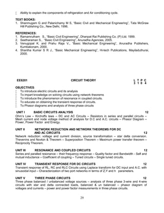 29
 Ability to explain the components of refrigeration and Air conditioning cycle.
TEXT BOOKS:
1. Shanmugam G and Palanichamy M S, “Basic Civil and Mechanical Engineering”, Tata McGraw
Hill Publishing Co., New Delhi, 1996.
REFERENCES:
1. Ramamrutham S., “Basic Civil Engineering”, Dhanpat Rai Publishing Co. (P) Ltd. 1999.
2. Seetharaman S., “Basic Civil Engineering”, Anuradha Agencies, 2005.
3. Venugopal K. and Prahu Raja V., “Basic Mechanical Engineering”, Anuradha Publishers,
Kumbakonam, 2000.
4. Shantha Kumar S R J., “Basic Mechanical Engineering”, Hi-tech Publications, Mayiladuthurai,
2000.
OBJECTIVES:
 To introduce electric circuits and its analysis
 To impart knowledge on solving circuits using network theorems
 To introduce the phenomenon of resonance in coupled circuits.
 To educate on obtaining the transient response of circuits.
 To Phasor diagrams and analysis of three phase circuits
UNIT I BASIC CIRCUITS ANALYSIS 12
Ohm’s Law – Kirchoffs laws – DC and AC Circuits – Resistors in series and parallel circuits –
Mesh current and node voltage method of analysis for D.C and A.C. circuits – Phasor Diagram –
Power, Power Factor and Energy.
UNIT II NETWORK REDUCTION AND NETWORK THEOREMS FOR DC
AND AC CIRCUITS 12
Network reduction: voltage and current division, source transformation – star delta conversion.
Thevenins and Novton & Theorem – Superposition Theorem – Maximum power transfer theorem –
Reciprocity Theorem.
UNIT III RESONANCE AND COUPLED CIRCUITS 12
Series and paralled resonance – their frequency response – Quality factor and Bandwidth - Self and
mutual inductance – Coefficient of coupling – Tuned circuits – Single tuned circuits.
UNIT IV TRANSIENT RESPONSE FOR DC CIRCUITS 12
Transient response of RL, RC and RLC Circuits using Laplace transform for DC input and A.C. with
sinusoidal input – Characterization of two port networks in terms of Z,Y and h parameters.
UNIT V THREE PHASE CIRCUITS 12
Three phase balanced / unbalanced voltage sources – analysis of three phase 3-wire and 4-wire
circuits with star and delta connected loads, balanced & un balanced – phasor diagram of
voltages and currents – power and power factor measurements in three phase circuits.
EE6201 CIRCUIT THEORY L T P C
3 1 0 4
 