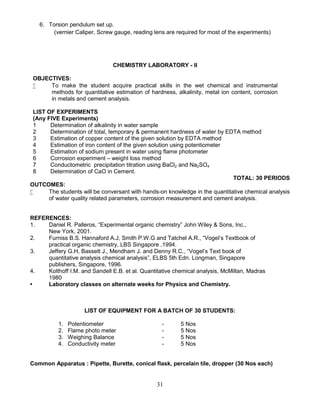 31
6. Torsion pendulum set up.
(vernier Caliper, Screw gauge, reading lens are required for most of the experiments)
CHEMISTRY LABORATORY - II
OBJECTIVES:
 To make the student acquire practical skills in the wet chemical and instrumental
methods for quantitative estimation of hardness, alkalinity, metal ion content, corrosion
in metals and cement analysis.
LIST OF EXPERIMENTS
(Any FIVE Experiments)
1 Determination of alkalinity in water sample
2 Determination of total, temporary & permanent hardness of water by EDTA method
3 Estimation of copper content of the given solution by EDTA method
4 Estimation of iron content of the given solution using potentiometer
5 Estimation of sodium present in water using flame photometer
6 Corrosion experiment – weight loss method
7 Conductometric precipitation titration using BaCl2 and Na2SO4
8 Determination of CaO in Cement.
TOTAL: 30 PERIODS
OUTCOMES:
 The students will be conversant with hands-on knowledge in the quantitative chemical analysis
of water quality related parameters, corrosion measurement and cement analysis.
REFERENCES:
1. Daniel R. Palleros, “Experimental organic chemistry” John Wiley & Sons, Inc.,
New York, 2001.
2. Furniss B.S. Hannaford A.J, Smith P.W.G and Tatchel A.R., “Vogel’s Textbook of
practical organic chemistry, LBS Singapore ,1994.
3. Jeffery G.H, Bassett J., Mendham J. and Denny R.C., “Vogel’s Text book of
quantitative analysis chemical analysis”, ELBS 5th Edn. Longman, Singapore
publishers, Singapore, 1996.
4. Kolthoff I.M. and Sandell E.B. et al. Quantitative chemical analysis, McMillan, Madras
1980
• Laboratory classes on alternate weeks for Physics and Chemistry.
LIST OF EQUIPMENT FOR A BATCH OF 30 STUDENTS:
1. Potentiometer - 5 Nos
2. Flame photo meter - 5 Nos
3. Weighing Balance - 5 Nos
4. Conductivity meter - 5 Nos
Common Apparatus : Pipette, Burette, conical flask, percelain tile, dropper (30 Nos each)
 