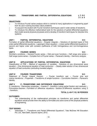 34
MA6351 TRANSFORMS AND PARTIAL DIFFERENTIAL EQUATIONS L T P C
3 1 0 4
OBJECTIVES:
 To introduce Fourier series analysis which is central to many applications in engineering apart
from its use in solving boundary value problems.
 To acquaint the student with Fourier transform techniques used in wide variety of situations.
 To introduce the effective mathematical tools for the solutions of partial differential equations
that model several physical processes and to develop Z transform techniques for discrete time
systems.
UNIT I PARTIAL DIFFERENTIAL EQUATIONS 9+3
Formation of partial differential equations – Singular integrals -- Solutions of standard types of first
order partial differential equations - Lagrange’s linear equation -- Linear partial differential equations of
second and higher order with constant coefficients of both homogeneous and non-homogeneous
types.
UNIT II FOURIER SERIES 9+3
Dirichlet’s conditions – General Fourier series – Odd and even functions – Half range sine series –
Half range cosine series – Complex form of Fourier series – Parseval’s identity – Harmonic analysis.
UNIT III APPLICATIONS OF PARTIAL DIFFERENTIAL EQUATIONS 9+3
Classification of PDE – Method of separation of variables - Solutions of one dimensional wave
equation – One dimensional equation of heat conduction – Steady state solution of two dimensional
equation of heat conduction (excluding insulated edges).
UNIT IV FOURIER TRANSFORMS 9+3
Statement of Fourier integral theorem – Fourier transform pair – Fourier sine and
cosine transforms – Properties – Transforms of simple functions – Convolution theorem – Parseval’s
identity.
UNIT V Z - TRANSFORMS AND DIFFERENCE EQUATIONS 9+3
Z- transforms - Elementary properties – Inverse Z - transform (using partial fraction and residues) –
Convolution theorem - Formation of difference equations – Solution of difference equations using Z
- transform.
TOTAL (L:45+T:15): 60 PERIODS
OUTCOMES:
 The understanding of the mathematical principles on transforms and partial differential
equations would provide them the ability to formulate and solve some of the physical problems
of engineering.
TEXT BOOKS:
1. Veerarajan T., "Transforms and Partial Differential Equations", Tata McGraw Hill Education
Pvt. Ltd., New Delhi, Second reprint, 2012.
 
