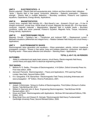 37
UNIT II ELECTROSTATICS – II 9
Electric potential – Electric field and equipotential plots, Uniform and Non-Uniform field, Utilization
factor – Electric field in free space, conductors, dielectrics - Dielectric polarization - Dielectric
strength - Electric field in multiple dielectrics – Boundary conditions, Poisson’s and Laplace’s
equations, Capacitance, Energy density, Applications.
UNIT III MAGNETOSTATICS 9
Lorentz force, magnetic field intensity (H) – Biot–Savart’s Law - Ampere’s Circuit Law – H due to
straight conductors, circular loop, infinite sheet of current, Magnetic flux density (B) – B in free space,
conductor, magnetic materials – Magnetization, Magnetic field in multiple media – Boundary
conditions, scalar and vector potential, Poisson’s Equation, Magnetic force, Torque, Inductance,
Energy density, Applications.
UNIT IV ELECTRODYNAMIC FIELDS 9
Magnetic Circuits - Faraday’s law – Transformer and motional EMF – Displacement current -
Maxwell’s equations (differential and integral form) – Relation between field theory and circuit theory –
Applications.
UNIT V ELECTROMAGNETIC WAVES 9
Electromagnetic wave generation and equations – Wave parameters; velocity, intrinsic impedance,
propagation constant – Waves in free space, lossy and lossless dielectrics, conductors- skin depth -
Poynting vector – Plane wave reflection and refraction – Standing Wave – Applications.
TOTAL (L:45+T:15): 60 PERIODS
OUTCOMES:
 Ability to understand and apply basic science, circuit theory, Electro-magnetic field theory
control theory and apply them to electrical engineering problems.
TEXT BOOKS:
1. Mathew N. O. Sadiku, ‘Principles of Electromagnetics’, 4 th Edition ,Oxford University Press Inc.
First India edition, 2009.
2. Ashutosh Pramanik, ‘Electromagnetism – Theory and Applications’, PHI Learning Private
Limited, New Delhi, Second Edition-2009.
3. K.A. Gangadhar, P.M. Ramanthan ‘ Electromagnetic Field Theory (including Antennaes and
wave propagation’, 16th
Edition, Khanna Publications, 2007.
REFERENCES:
1. Joseph. A.Edminister, ‘Schaum’s Outline of Electromagnetics, Third Edition (Schaum’s Outline
Series), Tata McGraw Hill, 2010
2. William H. Hayt and John A. Buck, ‘Engineering Electromagnetics’, Tata McGraw Hill 8th
Revised edition, 2011.
3. Kraus and Fleish, ‘Electromagnetics with Applications’, McGraw Hill International Editions, Fifth
Edition, 2010.
4. Bhag Singh Guru and Hüseyin R. Hiziroglu “Electromagnetic field theory Fundamentals”,
Cambridge University Press; Second Revised Edition, 2009.
 