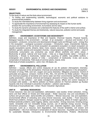 38
GE6351 ENVIRONMENTAL SCIENCE AND ENGINEERING L T P C
3 0 0 3
OBJECTIVES:
To the study of nature and the facts about environment.
 To finding and implementing scientific, technological, economic and political solutions to
environmental problems.
 To study the interrelationship between living organism and environment.
 To appreciate the importance of environment by assessing its impact on the human world;
envision the surrounding environment, its functions and its value.
 To study the dynamic processes and understand the features of the earth’s interior and surface.
 To study the integrated themes and biodiversity, natural resources, pollution control and waste
management.
UNIT I ENVIRONMENT, ECOSYSTEMS AND BIODIVERSITY 12
Definition, scope and importance of Risk and hazards; Chemical hazards, Physical hazards,
Biological hazards in the environment – concept of an ecosystem – structure and function of an
ecosystem – producers, consumers and decomposers-Oxygen cycle and Nitrogen cycle – energy flow
in the ecosystem – ecological succession processes – Introduction, types, characteristic features,
structure and function of the (a) forest ecosystem (b) grassland ecosystem (c) desert ecosystem (d)
aquatic ecosystems (ponds, streams, lakes, rivers, oceans, estuaries) – Introduction to biodiversity
definition: genetic, species and ecosystem diversity – biogeographical classification of India – value of
biodiversity: consumptive use, productive use, social, ethical, aesthetic and option values –
Biodiversity at global, national and local levels – India as a mega-diversity nation – hot-spots of
biodiversity – threats to biodiversity: habitat loss, poaching of wildlife, man-wildlife conflicts –
endangered and endemic species of India – conservation of biodiversity: In-situ and ex-situ
conservation of biodiversity. Field study of common plants, insects, birds
Field study of simple ecosystems – pond, river, hill slopes, etc.
UNIT II ENVIRONMENTAL POLLUTION 10
Definition – causes, effects and control measures of: (a) Air pollution (Atmospheric chemistry-
Chemical composition of the atmosphere; Chemical and photochemical reactions in the atmosphere -
formation of smog, PAN, acid rain, oxygen and ozone chemistry;- Mitigation procedures- Control of
particulate and gaseous emission, Control of SO2, NOX, CO and HC) (b) Water pollution : Physical
and chemical properties of terrestrial and marine water and their environmental significance; Water
quality parameters – physical, chemical and biological; absorption of heavy metals - Water treatment
processes. (c) Soil pollution - soil waste management: causes, effects and control measures of
municipal solid wastes – (d) Marine pollution (e) Noise pollution (f) Thermal pollution (g) Nuclear
hazards–role of an individual in prevention of pollution – pollution case studies –
Field study of local polluted site – Urban / Rural / Industrial / Agricultural.
UNIT III NATURAL RESOURCES 10
Forest resources: Use and over-exploitation, deforestation, case studies- timber extraction, mining,
dams and their effects on forests and tribal people – Water resources: Use and overutilization of
surface and ground water, dams-benefits and problems – Mineral resources: Use and exploitation,
environmental effects of extracting and using mineral resources, case studies – Food resources:
World food problems, changes caused by agriculture and overgrazing, effects of modern agriculture,
fertilizer-pesticide problems, water logging, salinity, case studies – Energy resources: Growing energy
needs, renewable and non renewable energy sources, use of alternate energy sources. Energy
Conversion processes – Biogas – production and uses, anaerobic digestion; case studies – Land
resources: Land as a resource, land degradation, man induced landslides, soil erosion and
desertification – role of an individual in conservation of natural resources – Equitable use of resources
for sustainable lifestyles. Introduction to Environmental Biochemistry: Proteins –Biochemical
 
