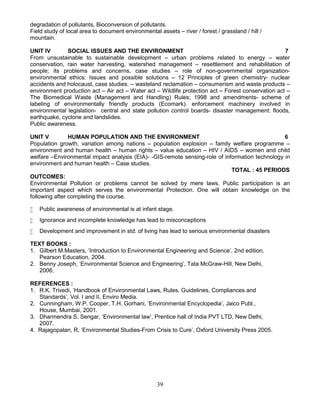 39
degradation of pollutants, Bioconversion of pollutants.
Field study of local area to document environmental assets – river / forest / grassland / hill /
mountain.
UNIT IV SOCIAL ISSUES AND THE ENVIRONMENT 7
From unsustainable to sustainable development – urban problems related to energy – water
conservation, rain water harvesting, watershed management – resettlement and rehabilitation of
people; its problems and concerns, case studies – role of non-governmental organization-
environmental ethics: Issues and possible solutions – 12 Principles of green chemistry- nuclear
accidents and holocaust, case studies. – wasteland reclamation – consumerism and waste products –
environment production act – Air act – Water act – Wildlife protection act – Forest conservation act –
The Biomedical Waste (Management and Handling) Rules; 1998 and amendments- scheme of
labeling of environmentally friendly products (Ecomark). enforcement machinery involved in
environmental legislation- central and state pollution control boards- disaster management: floods,
earthquake, cyclone and landslides.
Public awareness.
UNIT V HUMAN POPULATION AND THE ENVIRONMENT 6
Population growth, variation among nations – population explosion – family welfare programme –
environment and human health – human rights – value education – HIV / AIDS – women and child
welfare –Environmental impact analysis (EIA)- -GIS-remote sensing-role of information technology in
environment and human health – Case studies.
TOTAL : 45 PERIODS
OUTCOMES:
Environmental Pollution or problems cannot be solved by mere laws. Public participation is an
important aspect which serves the environmental Protection. One will obtain knowledge on the
following after completing the course.
 Public awareness of environmental is at infant stage.
 Ignorance and incomplete knowledge has lead to misconceptions
 Development and improvement in std. of living has lead to serious environmental disasters
TEXT BOOKS :
1. Gilbert M.Masters, ‘Introduction to Environmental Engineering and Science’, 2nd edition,
Pearson Education, 2004.
2. Benny Joseph, ‘Environmental Science and Engineering’, Tata McGraw-Hill, New Delhi,
2006.
REFERENCES :
1. R.K. Trivedi, ‘Handbook of Environmental Laws, Rules, Guidelines, Compliances and
Standards’, Vol. I and II, Enviro Media.
2. Cunningham, W.P. Cooper, T.H. Gorhani, ‘Environmental Encyclopedia’, Jaico Publ.,
House, Mumbai, 2001.
3. Dharmendra S. Sengar, ‘Environmental law’, Prentice hall of India PVT LTD, New Delhi,
2007.
4. Rajagopalan, R, ‘Environmental Studies-From Crisis to Cure’, Oxford University Press 2005.
 