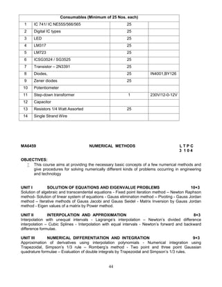 44
Consumables (Minimum of 25 Nos. each)
1 IC 741/ IC NE555/566/565 25
2 Digital IC types 25
3 LED 25
4 LM317 25
5 LM723 25
6 ICSG3524 / SG3525 25
7 Transistor – 2N3391 25
8 Diodes, 25 IN4001,BY126
9 Zener diodes 25
10 Potentiometer
11 Step-down transformer 1 230V/12-0-12V
12 Capacitor
13 Resistors 1/4 Watt Assorted 25
14 Single Strand Wire
MA6459 NUMERICAL METHODS L T P C
3 1 0 4
OBJECTIVES:
 This course aims at providing the necessary basic concepts of a few numerical methods and
give procedures for solving numerically different kinds of problems occurring in engineering
and technology
UNIT I SOLUTION OF EQUATIONS AND EIGENVALUE PROBLEMS 10+3
Solution of algebraic and transcendental equations - Fixed point iteration method – Newton Raphson
method- Solution of linear system of equations - Gauss elimination method – Pivoting - Gauss Jordan
method – Iterative methods of Gauss Jacobi and Gauss Seidel - Matrix Inversion by Gauss Jordan
method - Eigen values of a matrix by Power method.
UNIT II INTERPOLATION AND APPROXIMATION 8+3
Interpolation with unequal intervals - Lagrange's interpolation – Newton’s divided difference
interpolation – Cubic Splines - Interpolation with equal intervals - Newton’s forward and backward
difference formulae.
UNIT III NUMERICAL DIFFERENTIATION AND INTEGRATION 9+3
Approximation of derivatives using interpolation polynomials - Numerical integration using
Trapezoidal, Simpson’s 1/3 rule – Romberg’s method - Two point and three point Gaussian
quadrature formulae – Evaluation of double integrals by Trapezoidal and Simpson’s 1/3 rules.
 