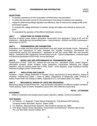 48
EE6402 TRANSMISSION AND DISTRIBUTION LT P C
3 0 0 3
OBJECTIVES:
 To develop expressions for the computation of transmission line parameters.
 To obtain the equivalent circuits for the transmission lines based on distance and operating
 voltage for determining voltage regulation and efficiency. Also to improve the voltage profile of the
transmission system.
 To analyses the voltage distribution in insulator strings and cables and methods to improve the
same.
 To understand the operation of the different distribution schemes.
UNIT I STRUCTURE OF POWER SYSTEM 9
Structure of electric power system: generation, transmission and distribution; Types of AC and DC
distributors – distributed and concentrated loads – interconnection – EHVAC and HVDC transmission -
Introduction to FACTS.
UNIT II TRANSMISSION LINE PARAMETERS 9
Parameters of single and three phase transmission lines with single and double circuits - Resistance,
inductance and capacitance of solid, stranded and bundled conductors, Symmetrical and
unsymmetrical spacing and transposition - application of self and mutual GMD; skin and proximity
effects - interference with neighboring communication circuits - Typical configurations, conductor types
and electrical parameters of EHV lines, corona discharges.
UNIT III MODELLING AND PERFORMANCE OF TRANSMISSION LINES 9
Classification of lines - short line, medium line and long line - equivalent circuits, phasor diagram,
attenuation constant, phase constant, surge impedance; transmission efficiency and voltage
regulation, real and reactive power flow in lines, Power - circle diagrams, surge impedance loading,
methods of voltage control; Ferranti effect.
UNIT IV INSULATORS AND CABLES 9
Insulators - Types, voltage distribution in insulator string, improvement of string efficiency, testing of
insulators. Underground cables - Types of cables, Capacitance of Single-core cable, Grading of
cables, Power factor and heating of cables, Capacitance of 3- core belted cable, D.C cables.
UNIT V MECHANICAL DESIGN OF LINES AND GROUNDING 9
Mechanical design of transmission line – sag and tension calculations for different weather conditions,
Tower spotting, Types of towers, Substation Layout (AIS, GIS), Methods of grounding.
TOTAL : 45 PERIODS
OUTCOMES:
 Ability to understand and analyze power system operation, stability, control and protection.
TEXT BOOKS:
1. D.P.Kothari , I.J. Nagarath, ‘Power System Engineering’, Tata McGraw-Hill Publishing
Company limited, New Delhi, Second Edition, 2008.
2. C.L.Wadhwa, ‘Electrical Power Systems’, New Academic Science Ltd, 2009.
3. S.N. Singh, ‘Electric Power Generation, Transmission and Distribution’, Prentice Hall of India
Pvt. Ltd, New Delhi, Second Edition, 2011.
 