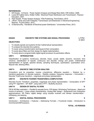 49
REFERENCES:
1. B.R.Gupta, , S.Chand, ‘Power System Analysis and Design’New Delhi, Fifth Edition, 2008.
2. Luces M.Fualken berry ,Walter Coffer, ‘Electrical Power Distribution and Transmission’, Pearson
Education, 2007.
3. Hadi Saadat, ‘Power System Analysis,’ PSA Publishing; Third Edition, 2010.
4. J.Brian, Hardy and Colin R.Bayliss ‘Transmission and Distribution in Electrical Engineering’,
Newnes; Fourth Edition, 2012.
5. G.Ramamurthy, “Handbook of Electrical power Distribution,” Universities Press, 2013.
EE6403 DISCRETE TIME SYSTEMS AND SIGNAL PROCESSING L T P C
3 0 0 3
OBJECTIVES:
 To classify signals and systems & their mathematical representation.
 To analyse the discrete time systems.
 To study various transformation techniques & their computation.
 To study about filters and their design for digital implementation.
 To study about a programmable digital signal processor & quantization effects.
UNIT I INTRODUCTION 9
Classification of systems: Continuous, discrete, linear, causal, stable, dynamic, recursive, time
variance; classification of signals: continuous and discrete, energy and power; mathematical
representation of signals; spectral density; sampling techniques, quantization, quantization error,
Nyquist rate, aliasing effect.
UNIT II DISCRETE TIME SYSTEM ANALYSIS 9
Z-transform and its properties, inverse z-transforms; difference equation – Solution by z-
transform,application to discrete systems - Stability analysis, frequency response – Convolution –
Discrete TimeFourier transform , magnitude and phase representation.
UNIT III DISCRETE FOURIER TRANSFORM & COMPUTATION 9
Discrete Fourier Transform- properties, magnitude and phase representation - Computation of DFT
using FFT algorithm – DIT &DIF using radix 2 FFT – Butterfly structure.
UNIT IV DESIGN OF DIGITAL FILTERS 9
FIR & IIR filter realization – Parallel & cascade forms. FIR design: Windowing Techniques – Need and
choice of windows – Linear phase characteristics. Analog filter design – Butterworth and Chebyshev
approximations; IIR Filters, digital design using impulse invariant and bilinear transformation -
mWarping, pre warping.
UNIT V DIGITAL SIGNAL PROCESSORS 9
Introduction – Architecture – Features – Addressing Formats – Functional modes - Introduction to
Commercial DSProcessors.
TOTAL : 45 PERIODS
 