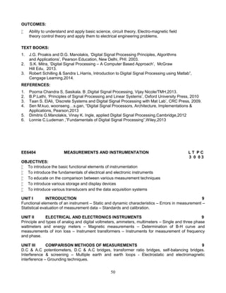 50
OUTCOMES:
 Ability to understand and apply basic science, circuit theory, Electro-magnetic field
theory control theory and apply them to electrical engineering problems.
TEXT BOOKS:
1. J.G. Proakis and D.G. Manolakis, ‘Digital Signal Processing Principles, Algorithms
and Applications’, Pearson Education, New Delhi, PHI. 2003.
2. S.K. Mitra, ‘Digital Signal Processing – A Computer Based Approach’, McGraw
Hill Edu, 2013.
3. Robert Schilling & Sandra L.Harris, Introduction to Digital Signal Processing using Matlab”,
Cengage Learning,2014.
REFERENCES:
1. Poorna Chandra S, Sasikala. B ,Digital Signal Processing, Vijay Nicole/TMH,2013.
2. B.P.Lathi, ‘Principles of Signal Processing and Linear Systems’, Oxford University Press, 2010
3. Taan S. ElAli, ‘Discrete Systems and Digital Signal Processing with Mat Lab’, CRC Press, 2009.
4. Sen M.kuo, woonseng…s.gan, “Digital Signal Processors, Architecture, Implementations &
Applications, Pearson,2013
5. Dimitris G.Manolakis, Vinay K. Ingle, applied Digital Signal Processing,Cambridge,2012
6. Lonnie C.Ludeman ,”Fundamentals of Digital Signal Processing”,Wiley,2013
EE6404 MEASUREMENTS AND INSTRUMENTATION L T P C
3 0 0 3
OBJECTIVES:
 To introduce the basic functional elements of instrumentation
 To introduce the fundamentals of electrical and electronic instruments
 To educate on the comparison between various measurement techniques
 To introduce various storage and display devices
 To introduce various transducers and the data acquisition systems
UNIT I INTRODUCTION 9
Functional elements of an instrument – Static and dynamic characteristics – Errors in measurement –
Statistical evaluation of measurement data – Standards and calibration.
UNIT II ELECTRICAL AND ELECTRONICS INSTRUMENTS 9
Principle and types of analog and digital voltmeters, ammeters, multimeters – Single and three phase
wattmeters and energy meters – Magnetic measurements – Determination of B-H curve and
measurements of iron loss – Instrument transformers – Instruments for measurement of frequency
and phase.
UNIT III COMPARISON METHODS OF MEASUREMENTS 9
D.C & A.C potentiometers, D.C & A.C bridges, transformer ratio bridges, self-balancing bridges.
Interference & screening – Multiple earth and earth loops - Electrostatic and electromagnetic
interference – Grounding techniques.
 