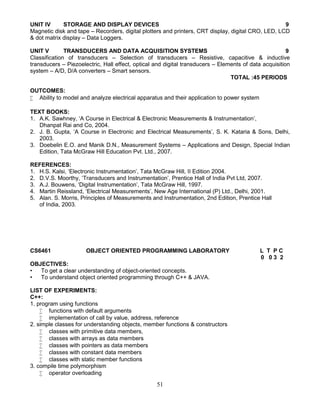 51
UNIT IV STORAGE AND DISPLAY DEVICES 9
Magnetic disk and tape – Recorders, digital plotters and printers, CRT display, digital CRO, LED, LCD
& dot matrix display – Data Loggers.
UNIT V TRANSDUCERS AND DATA ACQUISITION SYSTEMS 9
Classification of transducers – Selection of transducers – Resistive, capacitive & inductive
transducers – Piezoelectric, Hall effect, optical and digital transducers – Elements of data acquisition
system – A/D, D/A converters – Smart sensors.
TOTAL :45 PERIODS
OUTCOMES:
 Ability to model and analyze electrical apparatus and their application to power system
TEXT BOOKS:
1. A.K. Sawhney, ‘A Course in Electrical & Electronic Measurements & Instrumentation’,
Dhanpat Rai and Co, 2004.
2. J. B. Gupta, ‘A Course in Electronic and Electrical Measurements’, S. K. Kataria & Sons, Delhi,
2003.
3. Doebelin E.O. and Manik D.N., Measurement Systems – Applications and Design, Special Indian
Edition, Tata McGraw Hill Education Pvt. Ltd., 2007.
REFERENCES:
1. H.S. Kalsi, ‘Electronic Instrumentation’, Tata McGraw Hill, II Edition 2004.
2. D.V.S. Moorthy, ‘Transducers and Instrumentation’, Prentice Hall of India Pvt Ltd, 2007.
3. A.J. Bouwens, ‘Digital Instrumentation’, Tata McGraw Hill, 1997.
4. Martin Reissland, ‘Electrical Measurements’, New Age International (P) Ltd., Delhi, 2001.
5. Alan. S. Morris, Principles of Measurements and Instrumentation, 2nd Edition, Prentice Hall
of India, 2003.
CS6461 OBJECT ORIENTED PROGRAMMING LABORATORY L T P C
0 0 3 2
OBJECTIVES:
• To get a clear understanding of object-oriented concepts.
• To understand object oriented programming through C++ & JAVA.
LIST OF EXPERIMENTS:
C++:
1. program using functions
 functions with default arguments
 implementation of call by value, address, reference
2. simple classes for understanding objects, member functions & constructors
 classes with primitive data members,
 classes with arrays as data members
 classes with pointers as data members
 classes with constant data members
 classes with static member functions
3. compile time polymorphism
 operator overloading
 