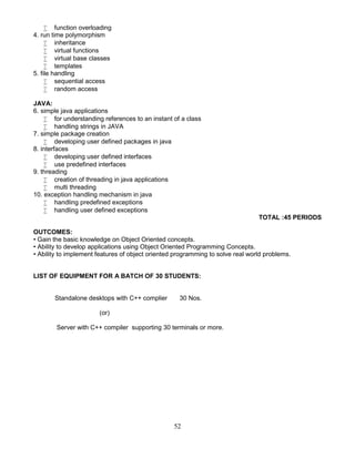 52
 function overloading
4. run time polymorphism
 inheritance
 virtual functions
 virtual base classes
 templates
5. file handling
 sequential access
 random access
JAVA:
6. simple java applications
 for understanding references to an instant of a class
 handling strings in JAVA
7. simple package creation
 developing user defined packages in java
8. interfaces
 developing user defined interfaces
 use predefined interfaces
9. threading
 creation of threading in java applications
 multi threading
10. exception handling mechanism in java
 handling predefined exceptions
 handling user defined exceptions
TOTAL :45 PERIODS
OUTCOMES:
• Gain the basic knowledge on Object Oriented concepts.
• Ability to develop applications using Object Oriented Programming Concepts.
• Ability to implement features of object oriented programming to solve real world problems.
LIST OF EQUIPMENT FOR A BATCH OF 30 STUDENTS:
Standalone desktops with C++ complier 30 Nos.
(or)
Server with C++ compiler supporting 30 terminals or more.
 