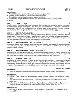 54
EE6501 POWER SYSTEM ANALYSIS L T P C
3 0 0 3
OBJECTIVES:
• To model the power system under steady state operating condition.
• To apply numerical methods to solve the power flow problem.
• To model and analyze the system under faulted conditions.
• To model and analyze the transient behaviour of power system when it is subjected to
• a fault.
UNIT I INTRODUCTION 9
Need for system planning and operational studies – basic components of a power system.-Introduction
to restructuring - Single line diagram – per phase and per unit analysis – Generator - transformer –
transmission line and load representation for different power system studies.- Primitive network -
construction of Y-bus using inspection and singular transformation methods – z-bus.
UNIT II POWER FLOW ANALYSIS 9
Importance of power flow analysis in planning and operation of power systems - statement of power
flow problem - classification of buses - development of power flow model in complex variables form -
iterative solution using Gauss-Seidel method - Q-limit check for voltage controlled buses – power flow
model in polar form - iterative solution using Newton-Raphson method .
UNIT III FAULT ANALYSIS – BALANCED FAULTS 9
Importance of short circuit analysis - assumptions in fault analysis - analysis using Thevenin’s theorem
- Z-bus building algorithm - fault analysis using Z-bus – computations of short circuit capacity, post
fault voltage and currents.
UNIT IV FAULT ANALYSIS – UNBALANCED FAULTS 9
Introduction to symmetrical components – sequence impedances – sequence circuits of synchronous
machine, transformer and transmission lines - sequence networks analysis of single line to ground,
line to line and double line to ground faults using Thevenin’s theorem and Z-bus matrix.
UNIT V STABILITY ANALYSIS 9
Importance of stability analysis in power system planning and operation - classification of power
system stability - angle and voltage stability – Single Machine Infinite Bus (SMIB) system:
Development of swing equation - equal area criterion - determination of critical clearing angle and time
– solution of swing equation by modified Euler method and Runge-Kutta fourth order method.
TOTAL : 45 PERIODS
OUTCOMES:
 Ability to understand and analyze power system operation, stability, control and protection.
TEXT BOOKS:
1. Nagrath I.J. and Kothari D.P., ‘Modern Power System Analysis’, Tata McGraw-Hill, Fourth Edition,
2011.
2. John J. Grainger and W.D. Stevenson Jr., ‘Power System Analysis’, Tata McGraw-Hill, Sixth
reprint, 2010.
3. P. Venkatesh, B.V. Manikandan, S. Charles Raja, A. Srinivasan, ‘ Electrical Power Systems-
Analysis, Security and Deregulation’, PHI Learning Private Limited, New Delhi, 2012.
REFERENCES:
1. Hadi Saadat, ‘Power System Analysis’, Tata McGraw Hill Education Pvt. Ltd., New Delhi, 21st
reprint, 2010.
 