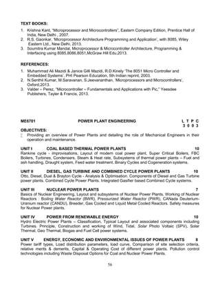 56
TEXT BOOKS:
1. Krishna Kant, “Microprocessor and Microcontrollers”, Eastern Company Edition, Prentice Hall of
India, New Delhi , 2007.
2. R.S. Gaonkar, ‘Microprocessor Architecture Programming and Application’, with 8085, Wiley
Eastern Ltd., New Delhi, 2013.
3. Soumitra Kumar Mandal, Microprocessor & Microcontroller Architecture, Programming &
Interfacing using 8085,8086,8051,McGraw Hill Edu,2013.
REFERENCES:
1. Muhammad Ali Mazidi & Janice Gilli Mazidi, R.D.Kinely ‘The 8051 Micro Controller and
Embedded Systems’, PHI Pearson Education, 5th Indian reprint, 2003.
2. N.Senthil Kumar, M.Saravanan, S.Jeevananthan, ‘Microprocessors and Microcontrollers’,
Oxford,2013.
3. Valder – Perez, “Microcontroller – Fundamentals and Applications with Pic,” Yeesdee
Publishers, Tayler & Francis, 2013.
ME6701 POWER PLANT ENGINEERING L T P C
3 0 0 3
OBJECTIVES:
 Providing an overview of Power Plants and detailing the role of Mechanical Engineers in their
operation and maintenance.
UNIT I COAL BASED THERMAL POWER PLANTS 10
Rankine cycle - improvisations, Layout of modern coal power plant, Super Critical Boilers, FBC
Boilers, Turbines, Condensers, Steam & Heat rate, Subsystems of thermal power plants – Fuel and
ash handling, Draught system, Feed water treatment. Binary Cycles and Cogeneration systems.
UNIT II DIESEL, GAS TURBINE AND COMBINED CYCLE POWER PLANTS 10
Otto, Diesel, Dual & Brayton Cycle - Analysis & Optimisation. Components of Diesel and Gas Turbine
power plants. Combined Cycle Power Plants. Integrated Gasifier based Combined Cycle systems.
UNIT III NUCLEAR POWER PLANTS 7
Basics of Nuclear Engineering, Layout and subsystems of Nuclear Power Plants, Working of Nuclear
Reactors : Boiling Water Reactor (BWR), Pressurized Water Reactor (PWR), CANada Deuterium-
Uranium reactor (CANDU), Breeder, Gas Cooled and Liquid Metal Cooled Reactors. Safety measures
for Nuclear Power plants.
UNIT IV POWER FROM RENEWABLE ENERGY 10
Hydro Electric Power Plants – Classification, Typical Layout and associated components including
Turbines. Principle, Construction and working of Wind, Tidal, Solar Photo Voltaic (SPV), Solar
Thermal, Geo Thermal, Biogas and Fuel Cell power systems.
UNIT V ENERGY, ECONOMIC AND ENVIRONMENTAL ISSUES OF POWER PLANTS 8
Power tariff types, Load distribution parameters, load curve, Comparison of site selection criteria,
relative merits & demerits, Capital & Operating Cost of different power plants. Pollution control
technologies including Waste Disposal Options for Coal and Nuclear Power Plants.
 