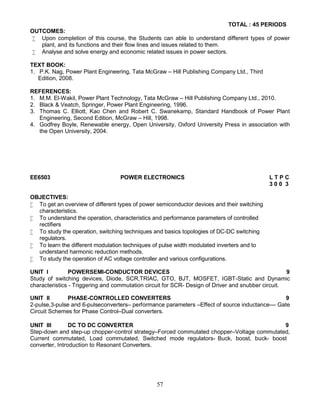 57
TOTAL : 45 PERIODS
OUTCOMES:
 Upon completion of this course, the Students can able to understand different types of power
plant, and its functions and their flow lines and issues related to them.
 Analyse and solve energy and economic related issues in power sectors.
TEXT BOOK:
1. P.K. Nag, Power Plant Engineering, Tata McGraw – Hill Publishing Company Ltd., Third
Edition, 2008.
REFERENCES:
1. M.M. El-Wakil, Power Plant Technology, Tata McGraw – Hill Publishing Company Ltd., 2010.
2. Black & Veatch, Springer, Power Plant Engineering, 1996.
3. Thomas C. Elliott, Kao Chen and Robert C. Swanekamp, Standard Handbook of Power Plant
Engineering, Second Edition, McGraw – Hill, 1998.
4. Godfrey Boyle, Renewable energy, Open University, Oxford University Press in association with
the Open University, 2004.
EE6503 POWER ELECTRONICS L T P C
3 0 0 3
OBJECTIVES:
 To get an overview of different types of power semiconductor devices and their switching
characteristics.
 To understand the operation, characteristics and performance parameters of controlled
rectifiers
 To study the operation, switching techniques and basics topologies of DC-DC switching
regulators.
 To learn the different modulation techniques of pulse width modulated inverters and to
understand harmonic reduction methods.
 To study the operation of AC voltage controller and various configurations.
UNIT I POWERSEMI-CONDUCTOR DEVICES 9
Study of switching devices, Diode, SCR,TRIAC, GTO, BJT, MOSFET, IGBT-Static and Dynamic
characteristics - Triggering and commutation circuit for SCR- Design of Driver and snubber circuit.
UNIT II PHASE-CONTROLLED CONVERTERS 9
2-pulse,3-pulse and 6-pulseconverters– performance parameters –Effect of source inductance–– Gate
Circuit Schemes for Phase Control–Dual converters.
UNIT III DC TO DC CONVERTER 9
Step-down and step-up chopper-control strategy–Forced commutated chopper–Voltage commutated,
Current commutated, Load commutated, Switched mode regulators- Buck, boost, buck- boost
converter, Introduction to Resonant Converters.
 