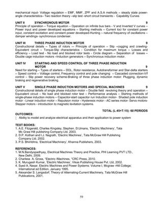 59
mechanical input- Voltage regulation – EMF, MMF, ZPF and A.S.A methods – steady state power-
angle characteristics– Two reaction theory –slip test -short circuit transients - Capability Curves
UNIT II SYNCHRONOUS MOTOR 9
Principle of operation – Torque equation – Operation on infinite bus bars - V and Inverted V curves –
Power input and power developed equations – Starting methods – Current loci for constant power
input, constant excitation and constant power developed-Hunting – natural frequency of oscillations –
damper windings- synchronous condenser.
UNIT III THREE PHASE INDUCTION MOTOR 9
Constructional details – Types of rotors –- Principle of operation – Slip –cogging and crawling-
Equivalent circuit – Torque-Slip characteristics - Condition for maximum torque – Losses and
efficiency – Load test - No load and blocked rotor tests - Circle diagram – Separation of losses –
Double cage induction motors –Induction generators – Synchronous induction motor.
UNIT IV STARTING AND SPEED CONTROL OF THREE PHASE INDUCTION
MOTOR 9
Need for starting – Types of starters – DOL, Rotor resistance, Autotransformer and Star-delta starters
– Speed control – Voltage control, Frequency control and pole changing – Cascaded connection-V/f
control – Slip power recovery scheme-Braking of three phase induction motor: Plugging, dynamic
braking and regenerative braking.
UNIT V SINGLE PHASE INDUCTION MOTORS AND SPECIAL MACHINES 9
Constructional details of single phase induction motor – Double field revolving theory and operation –
Equivalent circuit – No load and blocked rotor test – Performance analysis – Starting methods of
single-phase induction motors – Capacitor-start capacitor run Induction motor- Shaded pole induction
motor - Linear induction motor – Repulsion motor - Hysteresis motor - AC series motor- Servo motors-
Stepper motors - introduction to magnetic levitation systems.
TOTAL (L:45+T:15): 60 PERIODS
OUTCOMES:
 Ability to model and analyze electrical apparatus and their application to power system
TEXT BOOKS:
1. A.E. Fitzgerald, Charles Kingsley, Stephen. D.Umans, ‘Electric Machinery’, Tata
Mc Graw Hill publishing Company Ltd, 2003.
2. D.P. Kothari and I.J. Nagrath, ‘Electric Machines’, Tata McGraw Hill Publishing
Company Ltd, 2002.
3. P.S. Bhimbhra, ‘Electrical Machinery’, Khanna Publishers, 2003.
REFERENCES:
1. M.N.Bandyopadhyay, Electrical Machines Theory and Practice, PHI Learning PVT LTD.,
New Delhi, 2009.
2. Charless A. Gross, “Electric /Machines, “CRC Press, 2010.
3. K. Murugesh Kumar, ‘Electric Machines’, Vikas Publishing House Pvt. Ltd, 2002.
4. Syed A. Nasar, Electric Machines and Power Systems: Volume I, Mcgraw -Hill College;
International ed Edition, January 1995.
5. Alexander S. Langsdorf, Theory of Alternating-Current Machinery, Tata McGraw Hill
Publications, 2001.
 