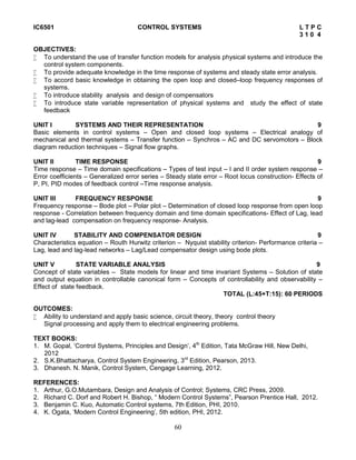 60
IC6501 CONTROL SYSTEMS L T P C
3 1 0 4
OBJECTIVES:
 To understand the use of transfer function models for analysis physical systems and introduce the
control system components.
 To provide adequate knowledge in the time response of systems and steady state error analysis.
 To accord basic knowledge in obtaining the open loop and closed–loop frequency responses of
systems.
 To introduce stability analysis and design of compensators
 To introduce state variable representation of physical systems and study the effect of state
feedback
UNIT I SYSTEMS AND THEIR REPRESENTATION 9
Basic elements in control systems – Open and closed loop systems – Electrical analogy of
mechanical and thermal systems – Transfer function – Synchros – AC and DC servomotors – Block
diagram reduction techniques – Signal flow graphs.
UNIT II TIME RESPONSE 9
Time response – Time domain specifications – Types of test input – I and II order system response –
Error coefficients – Generalized error series – Steady state error – Root locus construction- Effects of
P, PI, PID modes of feedback control –Time response analysis.
UNIT III FREQUENCY RESPONSE 9
Frequency response – Bode plot – Polar plot – Determination of closed loop response from open loop
response - Correlation between frequency domain and time domain specifications- Effect of Lag, lead
and lag-lead compensation on frequency response- Analysis.
UNIT IV STABILITY AND COMPENSATOR DESIGN 9
Characteristics equation – Routh Hurwitz criterion – Nyquist stability criterion- Performance criteria –
Lag, lead and lag-lead networks – Lag/Lead compensator design using bode plots.
UNIT V STATE VARIABLE ANALYSIS 9
Concept of state variables – State models for linear and time invariant Systems – Solution of state
and output equation in controllable canonical form – Concepts of controllability and observability –
Effect of state feedback.
TOTAL (L:45+T:15): 60 PERIODS
OUTCOMES:
 Ability to understand and apply basic science, circuit theory, theory control theory
Signal processing and apply them to electrical engineering problems.
TEXT BOOKS:
1. M. Gopal, ‘Control Systems, Principles and Design’, 4th
Edition, Tata McGraw Hill, New Delhi,
2012
2. S.K.Bhattacharya, Control System Engineering, 3rd
Edition, Pearson, 2013.
3. Dhanesh. N. Manik, Control System, Cengage Learning, 2012.
REFERENCES:
1. Arthur, G.O.Mutambara, Design and Analysis of Control; Systems, CRC Press, 2009.
2. Richard C. Dorf and Robert H. Bishop, “ Modern Control Systems”, Pearson Prentice Hall, 2012.
3. Benjamin C. Kuo, Automatic Control systems, 7th Edition, PHI, 2010.
4. K. Ogata, ‘Modern Control Engineering’, 5th edition, PHI, 2012.
 