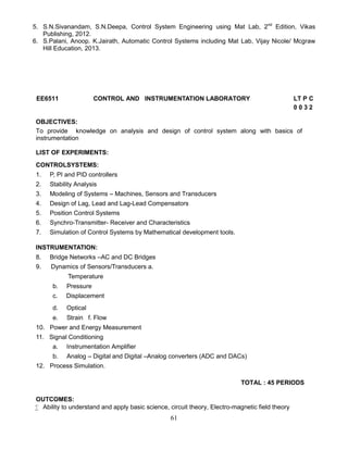 61
5. S.N.Sivanandam, S.N.Deepa, Control System Engineering using Mat Lab, 2nd
Edition, Vikas
Publishing, 2012.
6. S.Palani, Anoop. K.Jairath, Automatic Control Systems including Mat Lab, Vijay Nicole/ Mcgraw
Hill Education, 2013.
EE6511 CONTROL AND INSTRUMENTATION LABORATORY LT P C
0 0 3 2
OBJECTIVES:
To provide knowledge on analysis and design of control system along with basics of
instrumentation
LIST OF EXPERIMENTS:
CONTROLSYSTEMS:
1. P, PI and PID controllers
2. Stability Analysis
3. Modeling of Systems – Machines, Sensors and Transducers
4. Design of Lag, Lead and Lag-Lead Compensators
5. Position Control Systems
6. Synchro-Transmitter- Receiver and Characteristics
7. Simulation of Control Systems by Mathematical development tools.
INSTRUMENTATION:
8. Bridge Networks –AC and DC Bridges
9. Dynamics of Sensors/Transducers a.
Temperature
b. Pressure
c. Displacement
d. Optical
e. Strain f. Flow
10. Power and Energy Measurement
11. Signal Conditioning
a. Instrumentation Amplifier
b. Analog – Digital and Digital –Analog converters (ADC and DACs)
12. Process Simulation.
TOTAL : 45 PERIODS
OUTCOMES:
 Ability to understand and apply basic science, circuit theory, Electro-magnetic field theory
 