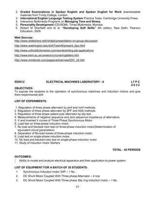 65
2. Graded Examinations in Spoken English and Spoken English for Work downloadable
materials from Trinity College, London.
3. International English Language Testing System Practice Tests, Cambridge University Press.
4. Interactive Multimedia Programs on Managing Time and Stress.
5. Personality Development (CD-ROM), Times Multimedia, Mumbai.
6. Robert M Sherfield and et al. “Developing Soft Skills” 4th edition, New Delhi: Pearson
Education, 2009.
Web Sources:
http://www.slideshare.net/rohitjsh/presentation-on-group-discussion
http://www.washington.edu/doit/TeamN/present_tips.html
http://www.oxforddictionaries.com/words/writing-job-applications
http://www.kent.ac.uk/careers/cv/coveringletters.htm
http://www.mindtools.com/pages/article/newCDV_34.htm
EE6512 ELECTRICAL MACHINES LABORATORY - II LT P C
0 0 3 2
OBJECTIVES:
To expose the students to the operation of synchronous machines and induction motors and give
them experimental skill.
LIST OF EXPERIMENTS:
1. Regulation of three phase alternator by emf and mmf methods.
2. Regulation of three phase alternator by ZPF and ASA methods.
3. Regulation of three phase salient pole alternator by slip test.
4. Measurements of negative sequence and zero sequence impedance of alternators.
5. V and Inverted V curves of Three Phase Synchronous Motor.
6. Load test on three-phase induction motor.
7. No load and blocked rotor test on three-phase induction motor(Determination of
equivalent circuit parameters).
8. Separation of No-load losses of three-phase induction motor.
9. Load test on single-phase induction motor.
10. No load and blocked rotor test on single-phase induction motor.
11. Study of Induction motor Starters
TOTAL : 45 PERIODS
OUTCOMES:
 Ability to model and analyze electrical apparatus and their application to power system
LIST OF EQUIPMENT FOR A BATCH OF 30 STUDENTS:
1. Synchronous Induction motor 3HP – 1 No.
2. DC Shunt Motor Coupled With Three phase Alternator – 4 nos
3. DC Shunt Motor Coupled With Three phase Slip ring Induction motor – 1 No.
 