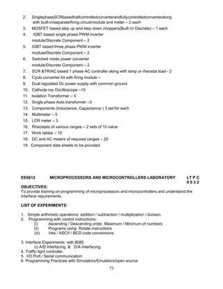 73
2. SinglephaseSCRbasedhalfcontrolledconverterandfullycontrolledconverteralong
with built-in/separate/firing circuit/module and meter – 2 each
3. MOSFET based step up and step down choppers(Built in/ Discrete) – 1 each
4. IGBT based single phase PWM inverter
module/Discrete Component – 2
5. IGBT based three phase PWM inverter
module/Discrete Component – 2
6. Switched mode power converter
module/Discrete Component – 2
7. SCR &TRIAC based 1 phase AC controller along with lamp or rheostat load - 2
8. Cyclo converter kit with firing module –
9. Dual regulated Dc power supply with common ground
10. Cathode ray Oscilloscope –10
11. Isolation Transformer – 5
12. Single phase Auto transformer –3
13. Components (Inductance, Capacitance ) 3 set for each
14. Multimeter – 5
15. LCR meter – 3
16. Rheostats of various ranges – 2 sets of 10 value
17. Work tables – 10
18. DC and AC meters of required ranges – 20
19. Component data sheets to be provided
EE6612 MICROPROCESSORS AND MICROCONTROLLERS LABORATORY LT P C
0 0 3 2
OBJECTIVES:
To provide training on programming of microprocessors and microcontrollers and understand the
interface requirements.
LIST OF EXPERIMENTS:
1. Simple arithmetic operations: addition / subtraction / multiplication / division.
2. Programming with control instructions:
(i) Ascending / Descending order, Maximum / Minimum of numbers
(ii) Programs using Rotate instructions
(iii) Hex / ASCII / BCD code conversions.
3. Interface Experiments: with 8085
(i) A/D Interfacing. & D/A Interfacing.
4. Traffic light controller.
5. I/O Port / Serial communication
6. Programming Practices with Simulators/Emulators/open source
 