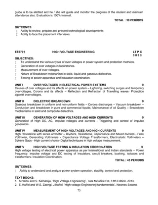 75
guide is to be allotted and he / she will guide and monitor the progress of the student and maintain
attendance also. Evaluation is 100% internal.
TOTAL : 30 PERIODS
OUTCOMES:
 Ability to review, prepare and present technological developments
 Ability to face the placement interviews
EE6701 HIGH VOLTAGE ENGINEERING LT P C
3 0 0 3
OBJECTIVES:
 To understand the various types of over voltages in power system and protection methods.
 Generation of over voltages in laboratories.
 Measurement of over voltages.
 Nature of Breakdown mechanism in solid, liquid and gaseous dielectrics.
 Testing of power apparatus and insulation coordination.
UNIT I OVER VOLTAGES IN ELECTRICAL POWER SYSTEMS 9
Causes of over voltages and its effects on power system – Lightning, switching surges and temporary
overvoltages, Corona and its effects – Reflection and Refraction of Travelling waves- Protection
against overvoltages.
UNIT II DIELECTRIC BREAKDOWN 9
Gaseous breakdown in uniform and non-uniform fields – Corona discharges – Vacuum breakdown –
Conduction and breakdown in pure and commercial liquids, Maintenance of oil Quality – Breakdown
mechanisms in solid and composite dielectrics.
UNIT III GENERATION OF HIGH VOLTAGES AND HIGH CURRENTS 9
Generation of High DC, AC, impulse voltages and currents - Triggering and control of impulse
generators.
UNIT IV MEASUREMENT OF HIGH VOLTAGES AND HIGH CURRENTS 9
High Resistance with series ammeter – Dividers, Resistance, Capacitance and Mixed dividers - Peak
Voltmeter, Generating Voltmeters - Capacitance Voltage Transformers, Electrostatic Voltmeters –
Sphere Gaps - High current shunts- Digital techniques in high voltage measurement.
UNIT V HIGH VOLTAGE TESTING & INSULATION COORDINATION 9
High voltage testing of electrical power apparatus as per International and Indian standards – Power
frequency, impulse voltage and DC testing of Insulators, circuit breakers, bushing, isolators and
transformers- Insulation Coordination.
TOTAL : 45 PERIODS
OUTCOMES:
 Ability to understand and analyze power system operation, stability, control and protection.
TEXT BOOKS:
1. S.Naidu and V. Kamaraju, ‘High Voltage Engineering’, Tata McGraw Hill, Fifth Edition, 2013.
2. E. Kuffel and W.S. Zaengl, J.Kuffel, ‘High voltage Engineering fundamentals’, Newnes Second
 