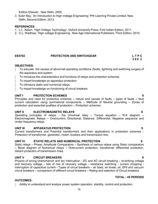 76
Edition Elsevier , New Delhi, 2005.
3. Subir Ray,’ An Introduction to High Voltage Engineering’ PHI Learning Private Limited, New
Delhi, Second Edition, 2013.
REFERENCES:
1. L.L. Alston, ‘High Voltage Technology’, Oxford University Press, First Indian Edition, 2011.
2. C.L. Wadhwa, ‘High voltage Engineering’, New Age International Publishers, Third Edition, 2010.
EE6702 PROTECTION AND SWITCHGEAR L T P C
3 0 0 3
OBJECTIVES:
 To educate the causes of abnormal operating conditions (faults, lightning and switching surges) of
the apparatus and system.
 To introduce the characteristics and functions of relays and protection schemes.
 To impart knowledge on apparatus protection
 To introduce static and numerical relays
 To impart knowledge on functioning of circuit breakers
UNIT I PROTECTION SCHEMES 9
Principles and need for protective schemes – nature and causes of faults – types of faults – fault
current calculation using symmetrical components – Methods of Neutral grounding – Zones of
protection and essential qualities of protection – Protection schemes
UNIT II ELECTROMAGNETIC RELAYS 9
Operating principles of relays - the Universal relay – Torque equation – R-X diagram –
Electromagnetic Relays – Overcurrent, Directional, Distance, Differential, Negative sequence and
Under frequency relays.
UNIT III APPARATUS PROTECTION 9
Current transformers and Potential transformers and their applications in protection schemes -
Protection of transformer, generator, motor, busbars and transmission line.
UNIT IV STATIC RELAYS AND NUMERICAL PROTECTION 9
Static relays – Phase, Amplitude Comparators – Synthesis of various relays using Static comparators
– Block diagram of Numerical relays – Overcurrent protection, transformer differential protection,
distant protection of transmission lines.
UNIT V CIRCUIT BREAKERS 9
Physics of arcing phenomenon and arc interruption - DC and AC circuit breaking – re-striking voltage
and recovery voltage - rate of rise of recovery voltage - resistance switching - current chopping -
interruption of capacitive current - Types of circuit breakers – air blast, air break, oil, SF6 and vacuum
circuit breakers – comparison of different circuit breakers – Rating and selection of Circuit breakers.
TOTAL : 45 PERIODS
OUTCOMES:
 Ability to understand and analyze power system operation, stability, control and protection.
 