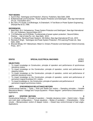 77
TEXT BOOKS:
1. Sunil S.Rao, ‘Switchgear and Protection’, Khanna Publishers, New Delhi, 2008.
2. B.Rabindranath and N.Chander, ‘Power System Protection and Switchgear’, New Age International
(P) Ltd., First Edition 2011.
3. M.L.Soni, P.V.Gupta, U.S.Bhatnagar, A.Chakrabarti, ‘A Text Book on Power System Engineering’,
Dhanpat Rai & Co.,1998.
REFERENCES:
1. Badri Ram ,B.H. Vishwakarma, ‘Power System Protection and Switchgear’, New Age International
Pvt Ltd Publishers, Second Edition 2011.
2. Y.G.Paithankar and S.R.Bhide, ‘Fundamentals of power system protection’, Second Edition,
Prentice Hall of India Pvt. Ltd., New Delhi, 2010.
3. C.L.Wadhwa, ‘Electrical Power Systems’, 6th Edition, New Age International (P) Ltd., 2010
4. Ravindra P.Singh, ‘ Switchgear and Power System Protection’, PHI Learning Private Ltd., New
Delhi, 2009.
5. Bhavesh Bhalja, R.P. Maheshwari, Nilesh G. Chotani,’Protection and Switchgear’ Oxford University
Press, 2011.
EE6703 SPECIAL ELECTRICAL MACHINES LT P C
3 0 0 3
OBJECTIVES:
 To impart knowledge on Construction, principle of operation and performance of synchronous
reluctance motors.
 To impart knowledge on the Construction, principle of operation, control and performance of
stepping motors.
 To impart knowledge on the Construction, principle of operation, control and performance of
switched reluctance motors.
 To impart knowledge on the Construction, principle of operation, control and performance of
permanent magnet brushless D.C. motors.
 To impart knowledge on the Construction, principle of operation and performance of
permanent magnet synchronous motors.
UNIT I SYNCHRONOUS RELUCTANCE MOTORS 9
Constructional features – Types – Axial and Radial flux motors – Operating principles – Variable
Reluctance Motors – Voltage and Torque Equations - Phasor diagram - performance characteristics –
Applications.
UNIT II STEPPER MOTORS 9
Constructional features – Principle of operation – Variable reluctance motor – Hybrid motor – Single
and multi stack configurations – Torque equations – Modes of excitation – Characteristics – Drive
circuits – Microprocessor control of stepper motors – Closed loop control-Concept of lead angle–
Applications.
 