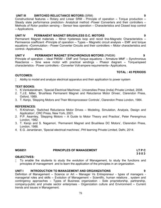 78
UNIT III SWITCHED RELUCTANCE MOTORS (SRM) 9
Constructional features – Rotary and Linear SRM - Principle of operation – Torque production –
Steady state performance prediction- Analytical method -Power Converters and their controllers –
Methods of Rotor position sensing – Sensor less operation – Characteristics and Closed loop control
– Applications.
UNIT IV PERMANENT MAGNET BRUSHLESS D.C. MOTORS 9
Permanent Magnet materials – Minor hysteresis loop and recoil line-Magnetic Characteristics –
Permeance coefficient -Principle of operation – Types – Magnetic circuit analysis – EMF and torque
equations –Commutation - Power Converter Circuits and their controllers – Motor characteristics and
control– Applications.
UNIT V PERMANENT MAGNET SYNCHRONOUS MOTORS (PMSM) 9
Principle of operation – Ideal PMSM – EMF and Torque equations – Armature MMF – Synchronous
Reactance – Sine wave motor with practical windings - Phasor diagram – Torque/speed
characteristics - Power controllers - Converter Volt-ampere requirements– Applications.
TOTAL : 45 PERIODS
OUTCOMES:
 Ability to model and analyze electrical apparatus and their application to power system
TEXT BOOKS:
1. K.Venkataratnam, ‘Special Electrical Machines’, Universities Press (India) Private Limited, 2008.
2. T.J.E. Miller, ‘Brushless Permanent Magnet and Reluctance Motor Drives’, Clarendon Press,
Oxford, 1989.
3. T. Kenjo, ‘Stepping Motors and Their Microprocessor Controls’, Clarendon Press London, 1984.
REFERENCES:
1. R.Krishnan, ‘Switched Reluctance Motor Drives – Modeling, Simulation, Analysis, Design and
Application’, CRC Press, New York, 2001.
2. P.P. Aearnley, ‘Stepping Motors – A Guide to Motor Theory and Practice’, Peter Perengrinus
London, 1982.
3. T. Kenjo and S. Nagamori, ‘Permanent Magnet and Brushless DC Motors’, Clarendon Press,
London, 1988.
4. E.G. Janardanan, ‘Special electrical machines’, PHI learning Private Limited, Delhi, 2014.
MG6851 PRINCIPLES OF MANAGEMENT LT P C
3 0 0 3
OBJECTIVES:
 To enable the students to study the evolution of Management, to study the functions and
principles of management and to learn the application of the principles in an organization.
UNIT I INTRODUCTION TO MANAGEMENT AND ORGANIZATIONS 9
Definition of Management – Science or Art – Manager Vs Entrepreneur - types of managers -
managerial roles and skills – Evolution of Management – Scientific, human relations , system and
contingency approaches – Types of Business organization - Sole proprietorship, partnership,
company-public and private sector enterprises - Organization culture and Environment – Current
trends and issues in Management.
 