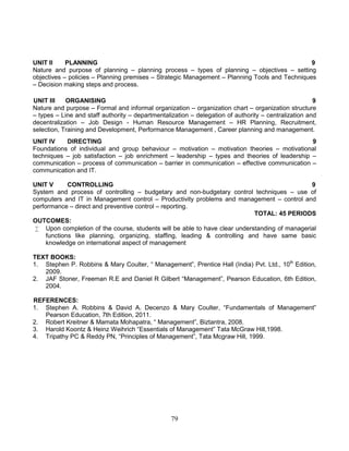 79
UNIT II PLANNING 9
Nature and purpose of planning – planning process – types of planning – objectives – setting
objectives – policies – Planning premises – Strategic Management – Planning Tools and Techniques
– Decision making steps and process.
UNIT III ORGANISING 9
Nature and purpose – Formal and informal organization – organization chart – organization structure
– types – Line and staff authority – departmentalization – delegation of authority – centralization and
decentralization – Job Design - Human Resource Management – HR Planning, Recruitment,
selection, Training and Development, Performance Management , Career planning and management.
UNIT IV DIRECTING 9
Foundations of individual and group behaviour – motivation – motivation theories – motivational
techniques – job satisfaction – job enrichment – leadership – types and theories of leadership –
communication – process of communication – barrier in communication – effective communication –
communication and IT.
UNIT V CONTROLLING 9
System and process of controlling – budgetary and non-budgetary control techniques – use of
computers and IT in Management control – Productivity problems and management – control and
performance – direct and preventive control – reporting.
TOTAL: 45 PERIODS
OUTCOMES:
 Upon completion of the course, students will be able to have clear understanding of managerial
functions like planning, organizing, staffing, leading & controlling and have same basic
knowledge on international aspect of management
TEXT BOOKS:
1. Stephen P. Robbins & Mary Coulter, “ Management”, Prentice Hall (India) Pvt. Ltd., 10th
Edition,
2009.
2. JAF Stoner, Freeman R.E and Daniel R Gilbert “Management”, Pearson Education, 6th Edition,
2004.
REFERENCES:
1. Stephen A. Robbins & David A. Decenzo & Mary Coulter, “Fundamentals of Management”
Pearson Education, 7th Edition, 2011.
2. Robert Kreitner & Mamata Mohapatra, “ Management”, Biztantra, 2008.
3. Harold Koontz & Heinz Weihrich “Essentials of Management” Tata McGraw Hill,1998.
4. Tripathy PC & Reddy PN, “Principles of Management”, Tata Mcgraw Hill, 1999.
 