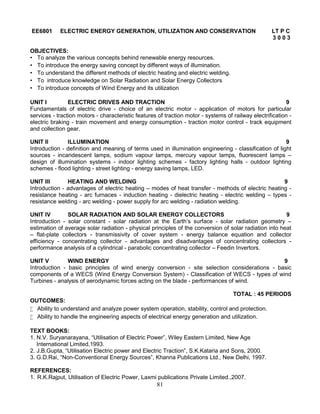 81
EE6801 ELECTRIC ENERGY GENERATION, UTILIZATION AND CONSERVATION LT P C
3 0 0 3
OBJECTIVES:
• To analyze the various concepts behind renewable energy resources.
• To introduce the energy saving concept by different ways of illumination.
• To understand the different methods of electric heating and electric welding.
• To introduce knowledge on Solar Radiation and Solar Energy Collectors
• To introduce concepts of Wind Energy and its utilization
UNIT I ELECTRIC DRIVES AND TRACTION 9
Fundamentals of electric drive - choice of an electric motor - application of motors for particular
services - traction motors - characteristic features of traction motor - systems of railway electrification -
electric braking - train movement and energy consumption - traction motor control - track equipment
and collection gear.
UNIT II ILLUMINATION 9
Introduction - definition and meaning of terms used in illumination engineering - classification of light
sources - incandescent lamps, sodium vapour lamps, mercury vapour lamps, fluorescent lamps –
design of illumination systems - indoor lighting schemes - factory lighting halls - outdoor lighting
schemes - flood lighting - street lighting - energy saving lamps, LED.
UNIT III HEATING AND WELDING 9
Introduction - advantages of electric heating – modes of heat transfer - methods of electric heating -
resistance heating - arc furnaces - induction heating - dielectric heating - electric welding – types -
resistance welding - arc welding - power supply for arc welding - radiation welding.
UNIT IV SOLAR RADIATION AND SOLAR ENERGY COLLECTORS 9
Introduction - solar constant - solar radiation at the Earth’s surface - solar radiation geometry –
estimation of average solar radiation - physical principles of the conversion of solar radiation into heat
– flat-plate collectors - transmissivity of cover system - energy balance equation and collector
efficiency - concentrating collector - advantages and disadvantages of concentrating collectors -
performance analysis of a cylindrical - parabolic concentrating collector – Feedin Invertors.
UNIT V WIND ENERGY 9
Introduction - basic principles of wind energy conversion - site selection considerations - basic
components of a WECS (Wind Energy Conversion System) - Classification of WECS - types of wind
Turbines - analysis of aerodynamic forces acting on the blade - performances of wind.
TOTAL : 45 PERIODS
OUTCOMES:
 Ability to understand and analyze power system operation, stability, control and protection.
 Ability to handle the engineering aspects of electrical energy generation and utilization.
TEXT BOOKS:
1. N.V. Suryanarayana, “Utilisation of Electric Power”, Wiley Eastern Limited, New Age
International Limited,1993.
2. J.B.Gupta, “Utilisation Electric power and Electric Traction”, S.K.Kataria and Sons, 2000.
3. G.D.Rai, “Non-Conventional Energy Sources”, Khanna Publications Ltd., New Delhi, 1997.
REFERENCES:
1. R.K.Rajput, Utilisation of Electric Power, Laxmi publications Private Limited.,2007.
 