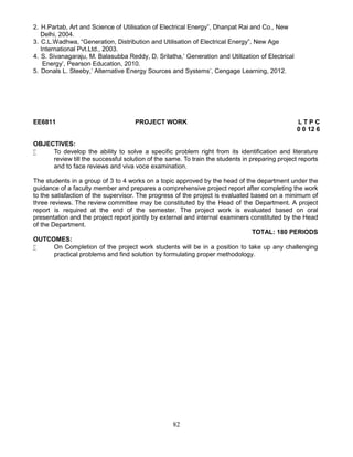 82
2. H.Partab, Art and Science of Utilisation of Electrical Energy”, Dhanpat Rai and Co., New
Delhi, 2004.
3. C.L.Wadhwa, “Generation, Distribution and Utilisation of Electrical Energy”, New Age
International Pvt.Ltd., 2003.
4. S. Sivanagaraju, M. Balasubba Reddy, D. Srilatha,’ Generation and Utilization of Electrical
Energy’, Pearson Education, 2010.
5. Donals L. Steeby,’ Alternative Energy Sources and Systems’, Cengage Learning, 2012.
EE6811 PROJECT WORK L T P C
0 0 12 6
OBJECTIVES:
 To develop the ability to solve a specific problem right from its identification and literature
review till the successful solution of the same. To train the students in preparing project reports
and to face reviews and viva voce examination.
The students in a group of 3 to 4 works on a topic approved by the head of the department under the
guidance of a faculty member and prepares a comprehensive project report after completing the work
to the satisfaction of the supervisor. The progress of the project is evaluated based on a minimum of
three reviews. The review committee may be constituted by the Head of the Department. A project
report is required at the end of the semester. The project work is evaluated based on oral
presentation and the project report jointly by external and internal examiners constituted by the Head
of the Department.
TOTAL: 180 PERIODS
OUTCOMES:
 On Completion of the project work students will be in a position to take up any challenging
practical problems and find solution by formulating proper methodology.
 