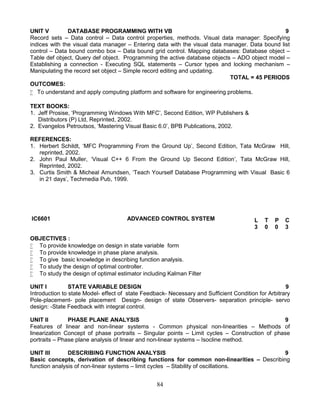 84
UNIT V DATABASE PROGRAMMING WITH VB 9
Record sets – Data control – Data control properties, methods. Visual data manager: Specifying
indices with the visual data manager – Entering data with the visual data manager. Data bound list
control – Data bound combo box – Data bound grid control. Mapping databases: Database object –
Table def object, Query def object. Programming the active database objects – ADO object model –
Establishing a connection - Executing SQL statements – Cursor types and locking mechanism –
Manipulating the record set object – Simple record editing and updating.
TOTAL = 45 PERIODS
OUTCOMES:
 To understand and apply computing platform and software for engineering problems.
TEXT BOOKS:
1. Jeff Prosise, ‘Programming Windows With MFC’, Second Edition, WP Publishers &
Distributors (P) Ltd, Reprinted, 2002.
2. Evangelos Petroutsos, ‘Mastering Visual Basic 6.0’, BPB Publications, 2002.
REFERENCES:
1. Herbert Schildt, ‘MFC Programming From the Ground Up’, Second Edition, Tata McGraw Hill,
reprinted, 2002.
2. John Paul Muller, ‘Visual C++ 6 From the Ground Up Second Edition’, Tata McGraw Hill,
Reprinted, 2002.
3. Curtis Smith & Micheal Amundsen, ‘Teach Yourself Database Programming with Visual Basic 6
in 21 days’, Techmedia Pub, 1999.
IC6601 ADVANCED CONTROL SYSTEM
OBJECTIVES :
 To provide knowledge on design in state variable form
 To provide knowledge in phase plane analysis.
 To give basic knowledge in describing function analysis.
 To study the design of optimal controller.
 To study the design of optimal estimator including Kalman Filter
UNIT I STATE VARIABLE DESIGN 9
Introduction to state Model- effect of state Feedback- Necessary and Sufficient Condition for Arbitrary
Pole-placement- pole placement Design- design of state Observers- separation principle- servo
design: -State Feedback with integral control.
UNIT II PHASE PLANE ANALYSIS 9
Features of linear and non-linear systems - Common physical non-linearities – Methods of
linearization Concept of phase portraits – Singular points – Limit cycles – Construction of phase
portraits – Phase plane analysis of linear and non-linear systems – Isocline method.
UNIT III DESCRIBING FUNCTION ANALYSIS 9
Basic concepts, derivation of describing functions for common non-linearities – Describing
function analysis of non-linear systems – limit cycles – Stability of oscillations.
L T P C
3 0 0 3
 