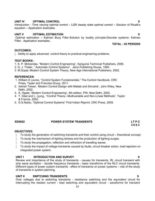 85
UNIT IV OPTIMAL CONTROL 9
Introduction - Time varying optimal control – LQR steady state optimal control – Solution of Ricatti’s
equation – Application examples.
UNIT V OPTIMAL ESTIMATION 9
Optimal estimation – Kalman Bucy Filter-Solution by duality principle-Discrete systems- Kalman
Filter- Application examples..
TOTAL : 45 PERIODS
OUTCOMES:
 Ability to apply advanced control theory to practical engineering problems.
TEXT BOOKS :
1. K. P. Mohandas, “Modern Control Engineering”, Sanguine Technical Publishers, 2006.
2. G. J. Thaler, “ Automatic Control Systems”, Jaico Publishing House, 1993.
3. M.Gopal, Modern Control System Theory, New Age International Publishers, 2002.
REFERENCES:
1. William S Levine, “Control System Fundamentals,” The Control Handbook, CRC
Press, Tayler and Francies Group, 2011.
2. Ashish Tewari, ‘Modern Control Design with Matlab and Simulink’, John Wiley, New
Delhi, 2002.
3. K. Ogata, ‘Modern Control Engineering’, 4th edition, PHI, New Delhi, 2002.
4. T. Glad and L. Ljung,, “Control Theory –Multivariable and Non-Linear Methods”, Taylor
& Francis, 2002.
5. D.S.Naidu, “Optimal Control Systems” First Indian Reprint, CRC Press, 2009.
EE6002 POWER SYSTEM TRANSIENTS LT P C
3 0 0 3
OBJECTIVES:
 To study the generation of switching transients and their control using circuit – theoretical concept.
 To study the mechanism of lighting strokes and the production of lighting surges.
 To study the propagation, reflection and refraction of travelling waves.
 To study the impact of voltage transients caused by faults, circuit breaker action, load rejection on
integrated power system.
UNIT I INTRODUCTION AND SURVEY 9
Review and importance of the study of transients - causes for transients. RL circuit transient with
sine wave excitation - double frequency transients - basic transforms of the RLC circuit transients.
Different types of power system transients - effect of transients on power systems – role of the study
of transients in system planning.
UNIT II SWITCHING TRANSIENTS 9
Over voltages due to switching transients - resistance switching and the equivalent circuit for
interrupting the resistor current - load switching and equivalent circuit - waveforms for transient
 