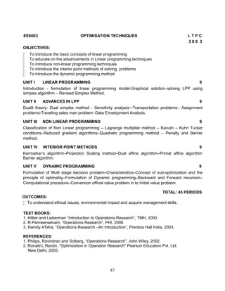 87
EE6003 OPTIMISATION TECHNIQUES L T P C
3 0 0 3
OBJECTIVES:
 To introduce the basic concepts of linear programming
 To educate on the advancements in Linear programming techniques
 To introduce non-linear programming techniques
 To introduce the interior point methods of solving problems
 To introduce the dynamic programming method
UNIT I LINEAR PROGRAMMING 9
Introduction - formulation of linear programming model-Graphical solution–solving LPP using
simplex algorithm – Revised Simplex Method.
UNIT II ADVANCES IN LPP 9
Dualit theory- Dual simplex method - Sensitivity analysis–-Transportation problems– Assignment
problems-Traveling sales man problem -Data Envelopment Analysis.
UNIT III NON LINEAR PROGRAMMING 9
Classification of Non Linear programming – Lagrange multiplier method – Karush – Kuhn Tucker
conditions–Reduced gradient algorithms–Quadratic programming method – Penalty and Barrier
method.
UNIT IV INTERIOR POINT METHODS 9
Karmarkar’s algorithm–Projection Scaling method–Dual affine algorithm–Primal affine algorithm
Barrier algorithm.
UNIT V DYNAMIC PROGRAMMING 9
Formulation of Multi stage decision problem–Characteristics–Concept of sub-optimization and the
principle of optimality–Formulation of Dynamic programming–Backward and Forward recursion–
Computational procedure–Conversion offinal value problem in to Initial value problem.
TOTAL: 45 PERIODS
OUTCOMES:
 To understand ethical issues, environmental impact and acquire management skills.
TEXT BOOKS:
1. Hillier and Lieberman “Introduction to Operations Research”, TMH, 2000.
2. R.Panneerselvam, “Operations Research”, PHI, 2006
3. Hamdy ATaha, “Operations Research –An Introduction”, Prentice Hall India, 2003.
REFERENCES:
1. Philips, Ravindran and Solberg, “Operations Research”, John Wiley, 2002.
2. Ronald L.Rardin, “Optimization in Operation Research” Pearson Education Pvt. Ltd.
New Delhi, 2005.
 