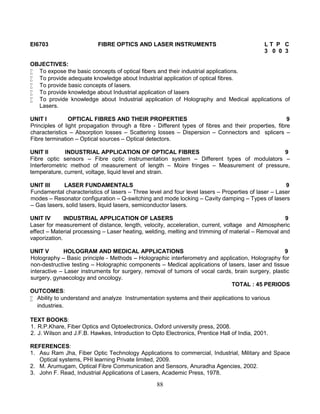 88
EI6703 FIBRE OPTICS AND LASER INSTRUMENTS L T P C
3 0 0 3
OBJECTIVES:
 To expose the basic concepts of optical fibers and their industrial applications.
 To provide adequate knowledge about Industrial application of optical fibres.
 To provide basic concepts of lasers.
 To provide knowledge about Industrial application of lasers
 To provide knowledge about Industrial application of Holography and Medical applications of
Lasers.
UNIT I OPTICAL FIBRES AND THEIR PROPERTIES 9
Principles of light propagation through a fibre - Different types of fibres and their properties, fibre
characteristics – Absorption losses – Scattering losses – Dispersion – Connectors and splicers –
Fibre termination – Optical sources – Optical detectors.
UNIT II INDUSTRIAL APPLICATION OF OPTICAL FIBRES 9
Fibre optic sensors – Fibre optic instrumentation system – Different types of modulators –
Interferometric method of measurement of length – Moire fringes – Measurement of pressure,
temperature, current, voltage, liquid level and strain.
UNIT III LASER FUNDAMENTALS 9
Fundamental characteristics of lasers – Three level and four level lasers – Properties of laser – Laser
modes – Resonator configuration – Q-switching and mode locking – Cavity damping – Types of lasers
– Gas lasers, solid lasers, liquid lasers, semiconductor lasers.
UNIT IV INDUSTRIAL APPLICATION OF LASERS 9
Laser for measurement of distance, length, velocity, acceleration, current, voltage and Atmospheric
effect – Material processing – Laser heating, welding, melting and trimming of material – Removal and
vaporization.
UNIT V HOLOGRAM AND MEDICAL APPLICATIONS 9
Holography – Basic principle - Methods – Holographic interferometry and application, Holography for
non-destructive testing – Holographic components – Medical applications of lasers, laser and tissue
interactive – Laser instruments for surgery, removal of tumors of vocal cards, brain surgery, plastic
surgery, gynaecology and oncology.
TOTAL : 45 PERIODS
OUTCOMES:
 Ability to understand and analyze Instrumentation systems and their applications to various
industries.
TEXT BOOKS:
1. R.P.Khare, Fiber Optics and Optoelectronics, Oxford university press, 2008.
2. J. Wilson and J.F.B. Hawkes, Introduction to Opto Electronics, Prentice Hall of India, 2001.
REFERENCES:
1. Asu Ram Jha, Fiber Optic Technology Applications to commercial, Industrial, Military and Space
Optical systems, PHI learning Private limited, 2009.
2. M. Arumugam, Optical Fibre Communication and Sensors, Anuradha Agencies, 2002.
3. John F. Read, Industrial Applications of Lasers, Academic Press, 1978.
 