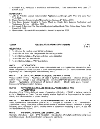 90
3. Khandpur R.S, Handbook of Biomedical Instrumentation, , Tata McGraw-Hill, New Delhi, 2nd
Edition, 2003.
REFERENCES:
1. John G. Webster, Medical Instrumentation Application and Design, John Wiley and sons, New
York, 1998.
2. Duane Knudson, Fundamentals of Biomechanics, Springer, 2nd
Edition, 2007.
3. Suh, Sang, Gurupur, Varadraj P., Tanik, Murat M., Health Care Systems, Technology and
Techniques, Springer, 1st Edition, 2011.
4. Ed. Joseph D. Bronzino, The Biomedical Engineering Hand Book, Third Edition, Boca Raton, CRC
Press LLC, 2006.
5. M.Arumugam, ‘Bio-Medical Instrumentation’, Anuradha Agencies, 2003.
EE6004 FLEXIBLE AC TRANSMISSION SYSTEMS L T P C
3 0 0 3
OBJECTIVES:
 To introduce the reactive power control techniques
 To educate on static VAR compensators and their applications
 To provide knowledge on Thyristor controlled series capacitors
 To educate on STATCOM devices
 To provide knowledge on FACTS controllers
UNIT I INTRODUCTION 9
Reactive power control in electrical power transmission lines -Uncompensated transmission line -
series compensation – Basic concepts of Static Var Compensator (SVC) – Thyristor Controlled Series
capacitor (TCSC) – Unified power flow controller (UPFC).
UNIT II STATIC VAR COMPENSATOR (SVC) AND APPLICATIONS 9
Voltage control by SVC – Advantages of slope in dynamic characteristics – Influence of SVC on
system voltage – Design of SVC voltage regulator –Modelling of SVC for power flow and fast transient
stability – Applications: Enhancement of transient stability – Steady state power transfer –
Enhancement of power system damping.
UNIT III THYRISTOR CONTROLLED SERIES CAPACITOR (TCSC) AND
APPLICATIONS 9
Operation of the TCSC – Different modes of operation – Modelling of TCSC – Variable reactance
model – Modelling for Power Flow and stability studies. Applications: Improvement of the system
stability limit – Enhancement of system damping.
UNIT IV VOLTAGE SOURCE CONVERTER BASED FACTS CONTROLLERS 9
Static Synchronous Compensator (STATCOM) – Principle of operation – V-I Characteristics.
Applications: Steady state power transfer-enhancement of transient stability - prevention of voltage
instability. SSSC-operation of SSSC and the control of power flow –modelling of SSSC in load flow
and transient stability studies.
UNIT V CO-ORDINATION OF FACTS CONTROLLERS 9
Controller interactions – SVC – SVC interaction – Co-ordination of multiple controllers using linear
control techniques – Control coordination using genetic algorithms.
 