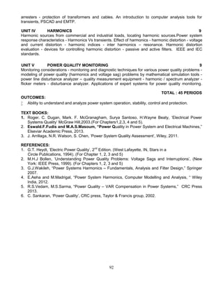 92
arresters - protection of transformers and cables. An introduction to computer analysis tools for
transients, PSCAD and EMTP.
UNIT IV HARMONICS 9
Harmonic sources from commercial and industrial loads, locating harmonic sources.Power system
response characteristics - Harmonics Vs transients. Effect of harmonics - harmonic distortion - voltage
and current distortion - harmonic indices - inter harmonics – resonance. Harmonic distortion
evaluation - devices for controlling harmonic distortion - passive and active filters. IEEE and IEC
standards.
UNIT V POWER QUALITY MONITORING 9
Monitoring considerations - monitoring and diagnostic techniques for various power quality problems -
modeling of power quality (harmonics and voltage sag) problems by mathematical simulation tools -
power line disturbance analyzer – quality measurement equipment - harmonic / spectrum analyzer -
flicker meters - disturbance analyzer. Applications of expert systems for power quality monitoring.
TOTAL : 45 PERIODS
OUTCOMES:
 Ability to understand and analyze power system operation, stability, control and protection.
TEXT BOOKS:
1. Roger. C. Dugan, Mark. F. McGranagham, Surya Santoso, H.Wayne Beaty, ‘Electrical Power
Systems Quality’ McGraw Hill,2003.(For Chapters1,2,3, 4 and 5).
2. Eswald.F.Fudis and M.A.S.Masoum, “Power Quality in Power System and Electrical Machines,”
Elseviar Academic Press, 2013.
3. J. Arrillaga, N.R. Watson, S. Chen, 'Power System Quality Assessment', Wiley, 2011.
REFERENCES:
1. G.T. Heydt, 'Electric Power Quality', 2nd
Edition. (West Lafayette, IN, Stars in a
Circle Publications, 1994). (For Chapter 1, 2, 3 and 5)
2. M.H.J Bollen, ‘Understanding Power Quality Problems: Voltage Sags and Interruptions’, (New
York: IEEE Press, 1999). (For Chapters 1, 2, 3 and 5)
3. G.J.Wakileh, “Power Systems Harmonics – Fundamentals, Analysis and Filter Design,” Springer
2007.
4. E.Aeha and M.Madrigal, “Power System Harmonics, Computer Modelling and Analysis, “ Wiley
India, 2012.
5. R.S.Vedam, M.S.Sarma, “Power Quality – VAR Compensation in Power Systems,” CRC Press
2013.
6. C. Sankaran, ‘Power Quality’, CRC press, Taylor & Francis group, 2002.
 