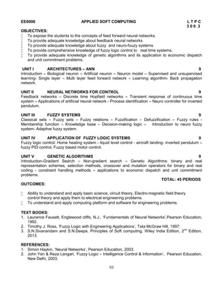 93
EE6006 APPLIED SOFT COMPUTING L T P C
3 0 0 3
OBJECTIVES:
 To expose the students to the concepts of feed forward neural networks.
 To provide adequate knowledge about feedback neural networks
 To provide adequate knowledge about fuzzy and neuro-fuuzy systems
 To provide comprehensive knowledge of fuzzy logic control to real time systems.
 To provide adequate knowledge of genetic algorithms and its application to economic dispatch
and unit commitment problems.
UNIT I ARCHITECTURES – ANN 9
Introduction – Biological neuron – Artificial neuron – Neuron model – Supervised and unsupervised
learning- Single layer – Multi layer feed forward network – Learning algorithm- Back propagation
network.
UNIT II NEURAL NETWORKS FOR CONTROL 9
Feedback networks – Discrete time Hopfield networks – Transient response of continuous time
system – Applications of artificial neural network - Process identification – Neuro controller for inverted
pendulum.
UNIT III FUZZY SYSTEMS 9
Classical sets – Fuzzy sets – Fuzzy relations – Fuzzification – Defuzzification – Fuzzy rules -
Membership function – Knowledge base – Decision-making logic – Introduction to neuro fuzzy
system- Adaptive fuzzy system.
UNIT IV APPLICATION OF FUZZY LOGIC SYSTEMS 9
Fuzzy logic control: Home heating system - liquid level control - aircraft landing- inverted pendulum –
fuzzy PID control, Fuzzy based motor control.
UNIT V GENETIC ALGORITHMS 9
Introduction-Gradient Search – Non-gradient search – Genetic Algorithms: binary and real
representation schemes, selection methods, crossover and mutation operators for binary and real
coding - constraint handling methods – applications to economic dispatch and unit commitment
problems.
TOTAL: 45 PERIODS
OUTCOMES:
 Ability to understand and apply basic science, circuit theory, Electro-magnetic field theory
control theory and apply them to electrical engineering problems.
 To understand and apply computing platform and software for engineering problems.
TEXT BOOKS:
1. Laurance Fausett, Englewood cliffs, N.J., ‘Fundamentals of Neural Networks’,Pearson Education,
1992.
2. Timothy J. Ross, ‘Fuzzy Logic with Engineering Applications’, Tata McGraw Hill, 1997.
3. S.N.Sivanandam and S.N.Deepa, Principles of Soft computing, Wiley India Edition, 2nd
Edition,
2013.
REFERENCES:
1. Simon Haykin, ‘Neural Networks’, Pearson Education, 2003.
2. John Yen & Reza Langari, ‘Fuzzy Logic – Intelligence Control & Information’, Pearson Education,
New Delhi, 2003.
 