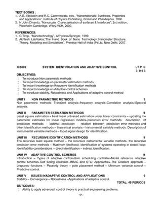 95
TEXT BOOKS :
1. A.S. Edelstein and R.C. Cammearata, eds., “Nanomaterials: Synthesis, Properties
and Applications”, Institute of Physics Publishing, Bristol and Philadelphia, 1996.
2. N John Dinardo, “Nanoscale Charecterisation of surfaces & Interfaces”, 2nd edition,
Weinheim Cambridge, Wiley-VCH, 2000.
REFERENCES:
1. G Timp, “Nanotechnology”, AIP press/Springer, 1999.
2. Akhlesh Lakhtakia,“The Hand Book of Nano Technology, Nanometer Structure,
Theory, Modeling and Simulations”. Prentice-Hall of India (P) Ltd, New Delhi, 2007.
IC6002 SYSTEM IDENTIFICATION AND ADAPTIVE CONTROL LT P C
3 0 0 3
OBJECTIVES:
 To introduce Non parametric methods
 To impart knowledge on parameter estimation methods
 To impart knowledge on Recursive identification methods
 To impart knowledge on Adaptive control schemes
 To introduce stability, Robustness and Applications of adaptive control method
UNIT I NON PARAMETRIC METHODS 9
Non parametric methods: Transient analysis–frequency analysis–Correlation analysis–Spectral
analysis.
UNIT II PARAMETER ESTIMATION METHODS 9
Least square estimation – best linear unbiased estimation under linear constraints – updating the
parameter estimates for linear regression models–prediction error methods: description of
prediction methods – optimal prediction – relation between prediction error methods and
other identification methods – theoretical analysis - Instrumental variable methods: Description of
instrumental variable methods – Input signal design for identification.
UNIT III RECURSIVE IDENTIFICATION METHODS 9
The recursive least square method – the recursive instrumental variable methods- the recursive
prediction error methods – Maximum likelihood. Identification of systems operating in closed loop:
Identifiability considerations – direct identification – indirect identification.
UNIT IV ADAPTIVE CONTROL SCHEMES 9
Introduction – Types of adaptive control–Gain scheduling controller–Model reference adaptive
control schemes–Self tuning controller–MRAC and STC: Approaches–The Gradient approach –
Lyapunov functions – Passivity theory – pole placement method – Minimum variance control –
Predictive control.
UNIT V ISSUES INADAPTIVE CONTROL AND APPLICATIONS 9
Stability – Convergence – Robustness –Applications of adaptive control.
TOTAL: 45 PERIODS
OUTCOMES:
 Ability to apply advanced control theory to practical engineering problems.
 